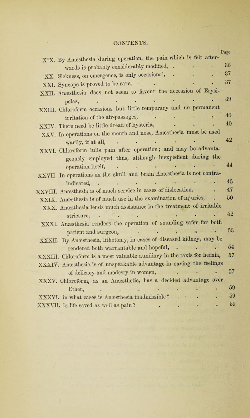 CONTENTS. Page XIX. By Anaesthesia during operation, the pain which is felt after¬ wards is probably considerably modified, . . . 36 XX. Sickness, on emergence, is only occasional, . • .37 XXL Syncope is proved to be rare, . • • .37 XXn. Anaesthesia does not seem to favour the accession of Erysi¬ pelas, XXIII. Chloroform occasions but little temporary and no permanent irritation of the air-passages, . . • • XXIV. There need be little dread of hysteria, XXV. In operations on the mouth and nose, Anaesthesia must be used warily, if at all, ..•••• XXVI. Chloroform lulls pain after operation; and may be advanta¬ geously employed thus, although inexpedient during the operation itself, ...*•• XXVII. In operations on the skull and brain Anaesthesia is not contra¬ indicated, . . . • • . . XXVIII. Anaesthesia is of much service in cases of dislocation, XXIX. Anaesthesia is of much use in the examination of injuries, XXX. Anaesthesia lends much assistance in the treatment of irritable stricture, XXXI. Anaesthesia renders the operation of sounding safer for both patient and surgeon, . . . ^ . XXXII. By Anaesthesia, lithotomy, in cases of diseased kidney, may be rendered both warrantable and hopeful, XXXIII. Chloroform is a most valuable auxiliary in the taxis for hernia, XXXIV. Anaesthesia is of unspeakable advantage in saving the feelings 39 40 40 42 44 45 47 50 no 53 54 57 of delicacy and modesty in women, . . .57 XXXV. Chloroform, as an Anaesthetic, has a decided advantage over Ether, .....«• XXXVI. In what cases is Anaesthesia inadmissible ? . . • 50 XXXVII. Is life saved as well as pain ? 59