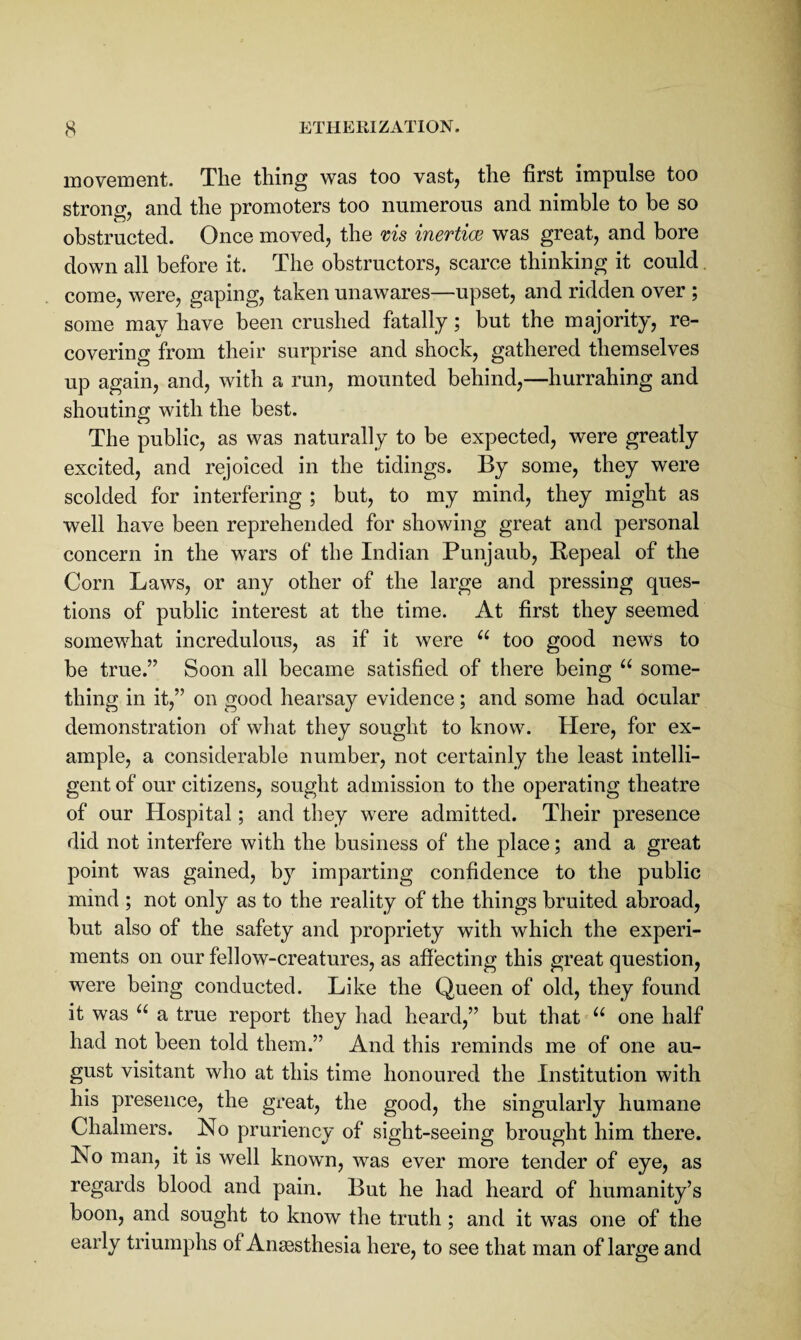 s ETHEKIZATION. movement. The thing was too vast, the first impulse too strong, and the promoters too numerous and nimble to be so obstructed. Once moved, the ms inertiw was great, and bore down all before it. The obstructors, scarce thinking it could. come, were, gaping, taken unawares—upset, and ridden over ; some may have been crushed fatally; but the majority, re¬ covering from their surprise and shock, gathered themselves up again, and, with a run, mounted behind,—hurrahing and shouting with the best. The public, as was naturally to be expected, were greatly excited, and rejoiced in the tidings. By some, they were scolded for interfering ; but, to my mind, they might as well have been reprehended for showing great and personal concern in the wars of the Indian Punjaub, Repeal of the Corn Laws, or any other of the large and pressing ques¬ tions of public interest at the time. At first they seemed somewhat incredulous, as if it were “ too good news to be true.” Soon all became satisfied of there being “ some¬ thing in it,” on good hearsay evidence; and some had ocular demonstration of what they sought to know. Here, for ex¬ ample, a considerable number, not certainly the least intelli¬ gent of our citizens, sought admission to the operating theatre of our Hospital; and they were admitted. Their presence did not interfere with the business of the place; and a great point was gained, by imparting confidence to the public mind ; not only as to the reality of the things bruited abroad, but also of the safety and propriety with which the experi¬ ments on our fellow-creatures, as afiecting this great question, were being conducted. Like the Queen of old, they found it was a true report they had heard,” but that one half had not been told them.” And this reminds me of one au¬ gust visitant who at this time honoured the Institution with his presence, the great, the good, the singularly humane Chalmers. No pruriency of sight-seeing brought him there. No man, it is well known, was ever more tender of eye, as regards blood and pain. But he had heard of humanity’s boon, and sought to know the truth; and it was one of the early triumphs of Anaesthesia here, to see that man of large and