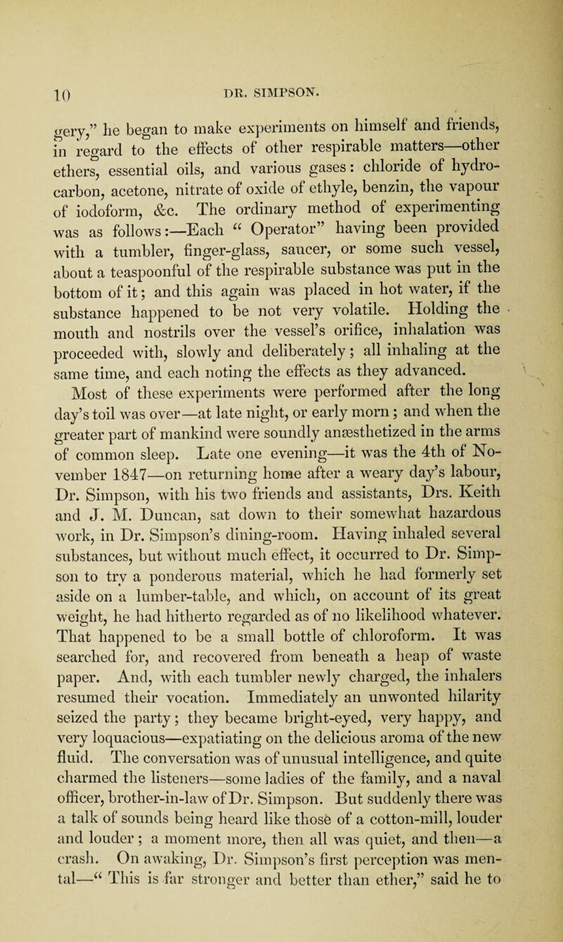 trery/’ lie began to make experiments on himself and friends, in regard to the effects of other respirable matters—other ethers, essential oils, and various gases i chloride of hydro¬ carbon, acetone, nitrate of oxide of ethyle, benzin, the vapour of iodoform, &c. The ordinary method of experimenting was as followsEach Operator” having been provided with a tumbler, finger-glass, saucer, or some such vessel, about a teaspoonful of the respirable substance was put in the bottom of it; and this again was placed in hot water, if the substance happened to be not very volatile. Holding the mouth and nostrils over the vessel’s orifice, inhalation was proceeded with, slowly and deliberately; all inhaling at the same time, and each noting the effects as they advanced. Most of these experiments were performed after the long day’s toil was over—at late night, or early morn; and when the greater part of mankind were soundly anaesthetized in the arms of common sleep. Late one evening—it was the 4th of No¬ vember 1847—on returning home after a weary day’s labour. Dr. Simpson, with his two friends and assistants, Drs. Keith and J. M. Duncan, sat down to their somewhat hazardous work, in Dr. Simpson’s dining-room. Having inhaled several substances, but without much effect, it occurred to Dr. Simp¬ son to trv a ponderous material, which he had formerly set aside on a lumber-table, and which, on account of its great weight, he had hitherto regarded as of no likelihood whatever. That happened to be a small bottle of chloroform. It was searched for, and recovered from beneath a heap of waste paper. And, with each tumbler newly charged, the inhalers resumed their vocation. Immediately an unwonted hilarity seized the party; they became bright-eyed, very happy, and very loquacious—expatiating on the delicious aroma of the new fluid. The conversation was of unusual intelligence, and quite charmed the listeners—some ladies of the family, and a naval officer, brother-in-law of Dr. Simpson. But suddenly there was a talk of sounds being heard like those of a cotton-mill, louder and louder; a moment more, then all was quiet, and then—a crash. On awaking, Dr. Simpson’s first perception was men¬ tal—“ This is far stronger and better than ether,” said he to