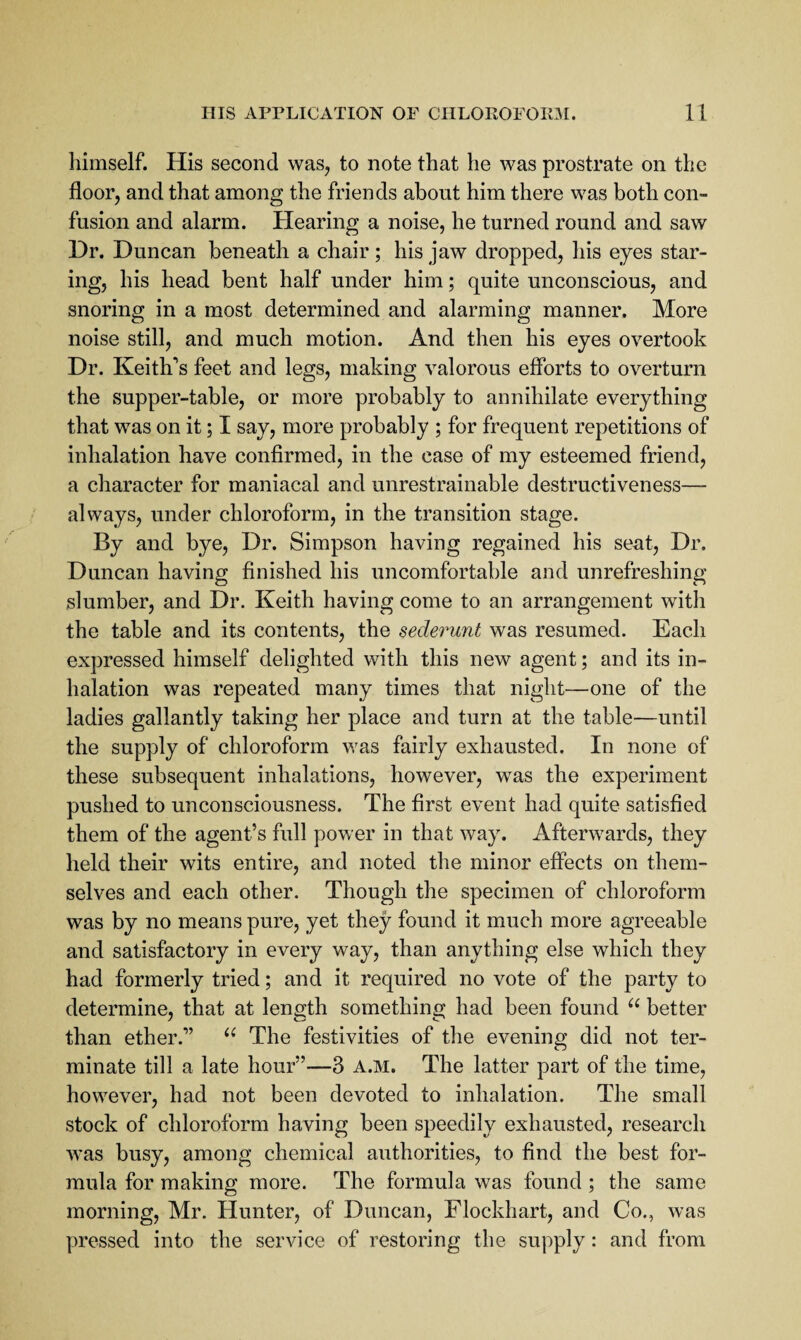 himself. His second was, to note that he was prostrate on the floor, and that among the friends about him there was both con¬ fusion and alarm. Hearing a noise, he turned round and saw Dr. Duncan beneath a chair; his jaw dropped, his eyes star¬ ing, his head bent half under him; quite unconscious, and snoring in a most determined and alarming manner. More noise still, and much motion. And then his eyes overtook Dr. Keith’s feet and legs, making valorous efforts to overturn the supper-table, or more probably to annihilate everything that was on it; I say, more probably ; for frequent repetitions of inhalation have confirmed, in the case of my esteemed friend, a character for maniacal and unrestrainable destructiveness— always, under chloroform, in the transition stage. By and bye. Dr. Simpson having regained his seat. Dr. Duncan having finished his uncomfortable and unrefreshing slumber, and Dr. Keith having come to an arrangement with the table and its contents, the sederunt was resumed. Each expressed himself delighted with this new agent; and its in¬ halation was repeated many times that night—one of the ladies gallantly taking her place and turn at the table—until the supply of chloroform was fairly exhausted. In none of these subsequent inhalations, however, was the experiment pushed to unconsciousness. The first event had quite satisfied them of the agent’s full power in that way. Afterwards, they held their wits entire, and noted the minor effects on them¬ selves and each other. Though the specimen of chloroform was by no means pure, yet they found it much more agreeable and satisfactory in every way, than anything else which they had formerly tried; and it required no vote of the party to determine, that at length something had been found better than ether.” The festivities of the evening did not ter¬ minate till a late hour”—3 a.m. The latter part of the time, however, had not been devoted to inhalation. The small stock of chloroform having been speedily exhausted, research was busy, among chemical authorities, to find the best for¬ mula for making more. The formula was found ; the same morning, Mr. Hunter, of Duncan, Flockhart, and Co., was pressed into the service of restoring the supply: and from