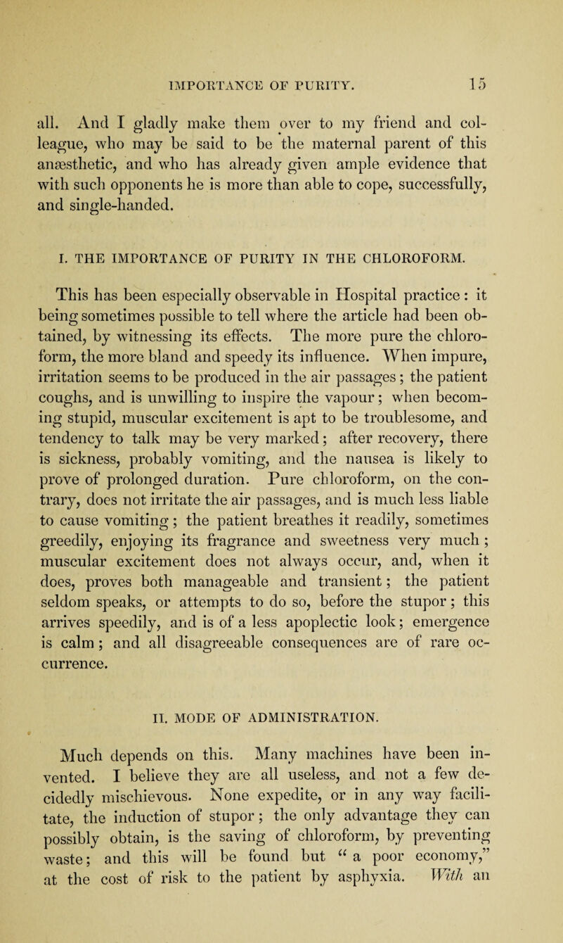 all. And I gladly make them over to my friend and col¬ league, who may be said to be the maternal parent of this anaesthetic, and who has already given ample evidence that with such opponents he is more than able to cope, successfully, and single-handed. I. THE IMPORTANCE OF PURITY IN THE CHLOROFORM. This has been especially observable in Hospital practice : it being sometimes possible to tell where the article had been ob¬ tained, by witnessing its effects. The more pure the chloro¬ form, the more bland and speedy its influence. When impure, irritation seems to be produced in the air passages; the patient coughs, and is unwilling to inspire the vapour; when becom¬ ing stupid, muscular excitement is apt to be troublesome, and tendency to talk may be very marked; after recovery, there is sickness, probably vomiting, and the nausea is likely to prove of prolonged duration. Pure chloroform, on the con¬ trary, does not irritate the air passages, and is much less liable to cause vomiting; the patient breathes it readily, sometimes greedily, enjoying its fragrance and sweetness very much ; muscular excitement does not always occur, and, when it does, proves both manageable and transient; the patient seldom speaks, or attempts to do so, before the stupor; this arrives speedily, and is of a less apoplectic look; emergence is calm; and all disagreeable consequences are of rare oc¬ currence. II. MODE OF ADMINISTRATION. Much depends on this. Many machines have been in¬ vented. I believe they are all useless, and not a few de¬ cidedly mischievous. None expedite, or in any way facili¬ tate, the induction of stupor; the only advantage they can possibly obtain, is the saving of chloroform, by preventing waste; and this will be found but a poor economy,” at the cost of risk to the patient by asphyxia. With an