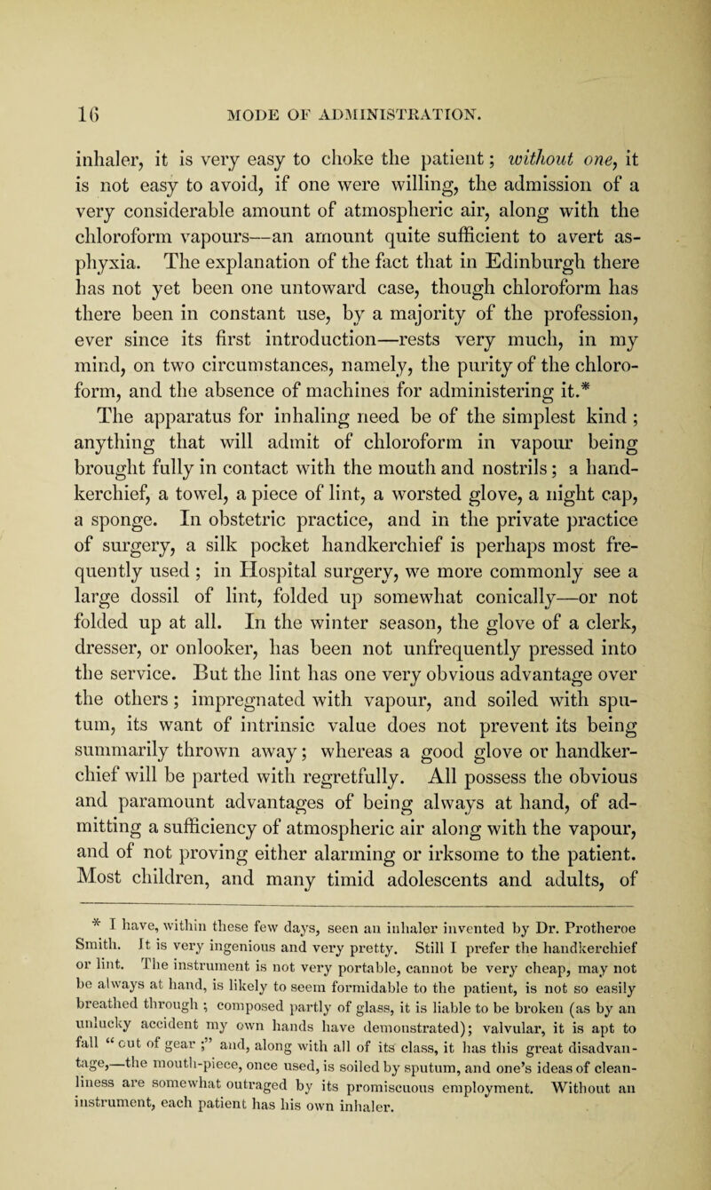 inhaler, it is very easy to choke the patient; loithout one, it is not easy to avoid, if one were willing, the admission of a very considerable amount of atmospheric air, along with the chloroform vapours—an amount quite sufficient to avert as¬ phyxia. The explanation of the fact that in Edinburgh there has not yet been one untoward case, though chloroform has there been in constant use, by a majority of the profession, ever since its first introduction—rests very much, in my mind, on two circumstances, namely, the purity of the chloro¬ form, and the absence of machines for administering it.* The apparatus for inhaling need be of the simplest kind; anything that will admit of chloroform in vapour being brought fully in contact with the mouth and nostrils; a hand¬ kerchief, a towel, a piece of lint, a worsted glove, a night cap, a sponge. In obstetric practice, and in the private practice of surgery, a silk pocket handkerchief is perhaps most fre¬ quently used ; in Hospital surgery, we more commonly see a large dossil of lint, folded up somewhat conically—or not folded up at all. In the winter season, the glove of a clerk, dresser, or onlooker, has been not unfrequently pressed into the service. But the lint has one very obvious advantage over the others; impregnated with vapour, and soiled with spu¬ tum, its want of intrinsic value does not prevent its being summarily thrown away; whereas a good glove or handker¬ chief will be parted with regretfully. All possess the obvious and paramount advantages of being always at hand, of ad¬ mitting a sufficiency of atmospheric air along with the vapour, and of not proving either alarming or irksome to the patient. Most children, and many timid adolescents and adults, of * I have, within these few days, seen an inhaler invented by Dr. Protheroe Smith. It is very ingenious and very pretty. Still I prefer the handkerchief or lint. The instrument is iiot very portable, cannot be very cheap, may not be always at hand, is likely to seem formidable to the patient, is not so easily breathed through *, composed partly of glass, it is liable to be broken (as by an unlucky accident my own hands have demonstrated); valvular, it is apt to fall “ out of gear and, along with all of its class, it has this gx’eat disadvan- tage, the mouth-piece, once used, is soiled by sputum, and one’s ideas of clean¬ liness are somewhat outraged by its promiscuous employment. Without an instrument, each patient has his own inhaler.