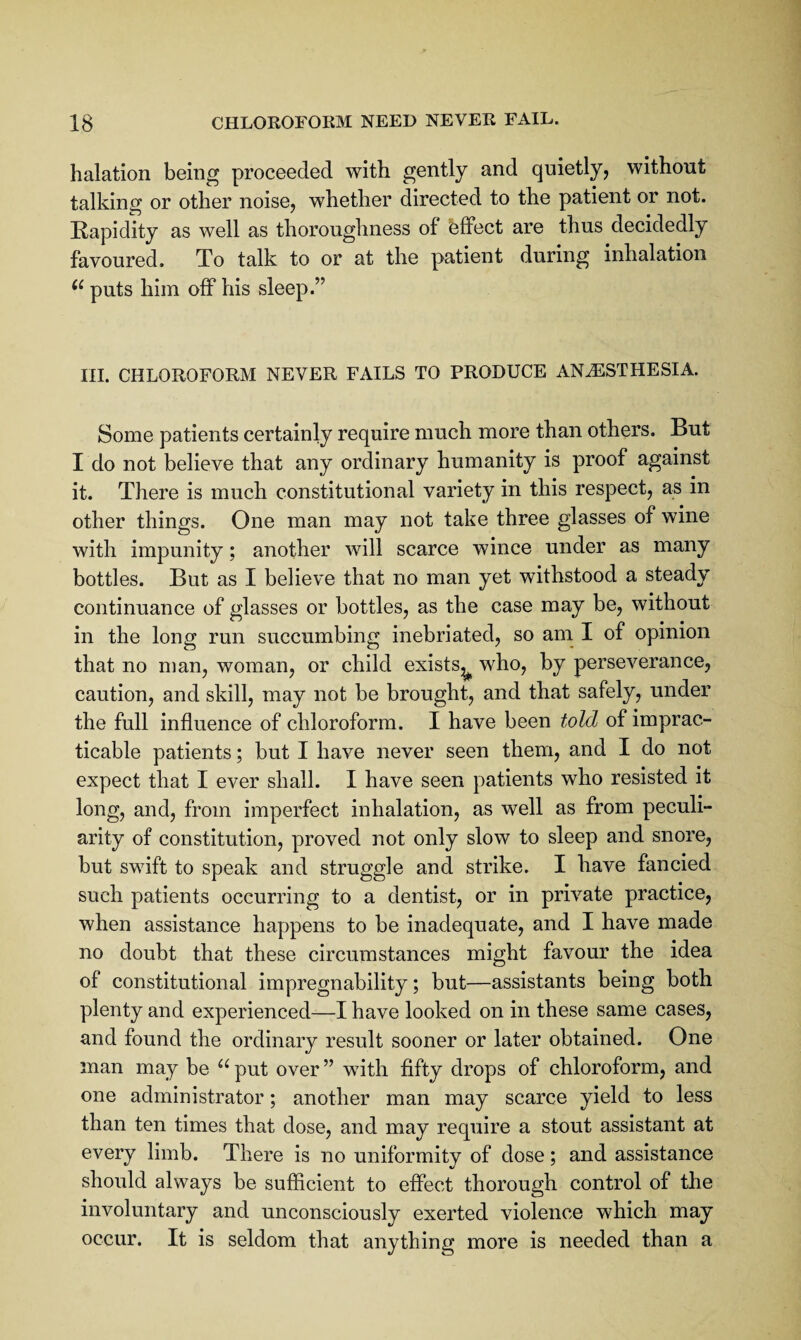 halation being proceeded with gently and quietly, without talking or other noise, whether directed to the patient or not. Kapidity as well as thoroughness of effect are thus decidedly favoured. To talk to or at the patient during inhalation puts him off his sleep.” HI. CHLOROFORM NEVER FAILS TO PRODUCE ANESTHESIA. Some patients certainly require much more than others. But I do not believe that any ordinary humanity is proof against it. There is much constitutional variety in this respect, as in other things. One man may not take three glasses of wine with impunity; another will scarce wince under as many bottles. But as I believe that no man yet withstood a steady continuance of glasses or bottles, as the case may be, without in the long run succumbing inebriated, so am I of opinion that no man, woman, or child exists,^ who, by perseverance, caution, and skill, may not be brought, and that safely, under the full influence of chloroform. I have been told of imprac¬ ticable patients; but I have never seen them, and I do not expect that I ever shall. I have seen patients who resisted it long, and, from imperfect inhalation, as well as from peculi¬ arity of constitution, proved not only slow to sleep and snore, but swift to speak and struggle and strike. I have fancied such patients occurring to a dentist, or in private practice, when assistance happens to be inadequate, and I have made no doubt that these circumstances might favour the idea of constitutional impregnability; but—assistants being both plenty and experienced—I have looked on in these same cases, and found the ordinary result sooner or later obtained. One man may be ‘^^put over” with fifty drops of chloroform, and one administrator; another man may scarce yield to less than ten times that dose, and may require a stout assistant at every limb. There is no uniformity of dose; and assistance should always be sufficient to effect thorough control of the involuntary and unconsciously exerted violence which may occur. It is seldom that anything more is needed than a