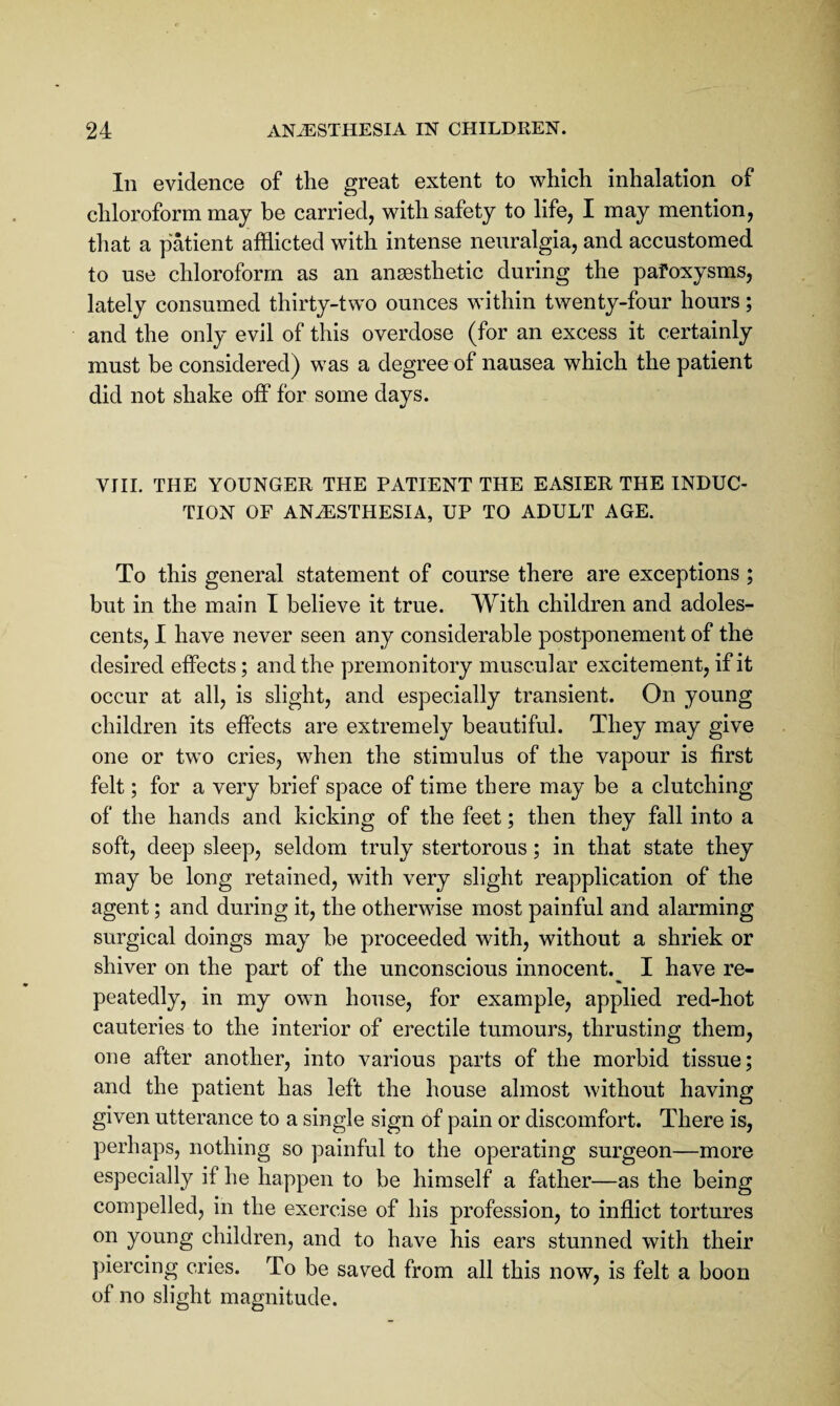 Ill evidence of the great extent to which inhalation of chloroform may be carried, with safety to life, I may mention, that a patient afflicted with intense neuralgia, and accustomed to use chloroform as an anaesthetic during the paroxysms, lately consumed thirty-two ounces within twenty-four hours; and the only evil of this overdose (for an excess it certainly must be considered) was a degree of nausea which the patient did not shake off for some days. VIII. THE YOUNGER THE PATIENT THE EASIER THE INDUC¬ TION OF ANESTHESIA, UP TO ADULT AGE. To this general statement of course there are exceptions ; but in the main I believe it true. With children and adoles¬ cents, I have never seen any considerable postponement of the desired effects; and the premonitory muscular excitement, if it occur at all, is slight, and especially transient. On young children its effects are extremely beautiful. They may give one or two cries, when the stimulus of the vapour is first felt; for a very brief space of time there may be a clutching of the hands and kicking of the feet; then they fall into a soft, deep sleep, seldom truly stertorous; in that state they may be long retained, with very slight reapplication of the agent; and during it, the otherwise most painful and alarming surgical doings may be proceeded with, without a shriek or shiver on the part of the unconscious innocent.^ I have re¬ peatedly, in my own house, for example, applied red-hot cauteries to the interior of erectile tumours, thrusting them, one after another, into various parts of the morbid tissue; and the patient has left the house almost without having given utterance to a single sign of pain or discomfort. There is, perhaps, nothing so painful to the operating surgeon—more especially if he happen to be himself a father—as the being compelled, in the exercise of his profession, to inflict tortures on young children, and to have his ears stunned with their piercing cries. To be saved from all this now, is felt a boon of no slight magnitude.