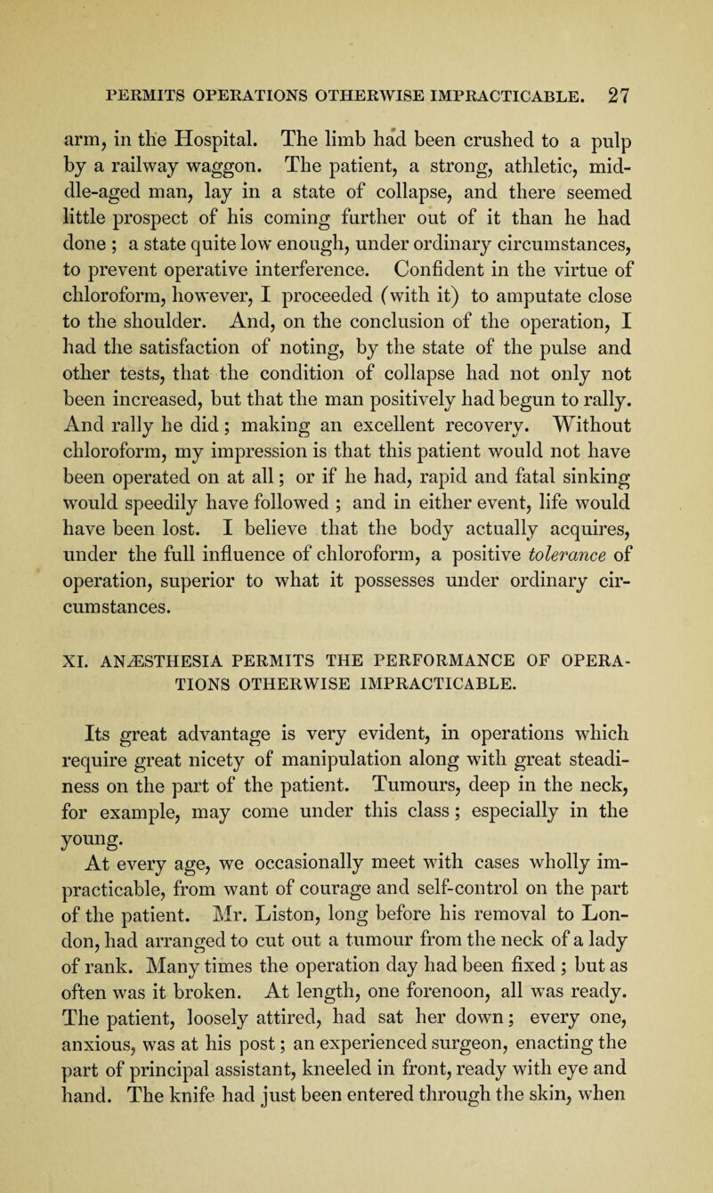 arm, in the Hospital. The limb had been crushed to a pulp by a railway waggon. The patient, a strong, athletic, mid¬ dle-aged man, lay in a state of collapse, and there seemed little prospect of his coming further out of it than he had done ; a state quite low enough, under ordinary circumstances, to prevent operative interference. Confident in the virtue of chloroform, however, I proceeded (with it) to amputate close to the shoulder. And, on the conclusion of the operation, I had the satisfaction of noting, by the state of the pulse and other tests, that the condition of collapse had not only not been increased, but that the man positively had begun to rally. And rally he did; making an excellent recovery. Without chloroform, my impression is that this patient would not have been operated on at all; or if he had, rapid and fatal sinking would speedily have followed ; and in either event, life would have been lost. I believe that the body actually acquires, under the full influence of chloroform, a positive tolerance of operation, superior to what it possesses under ordinary cir¬ cumstances. XL ANESTHESIA PERMITS THE PERFORMANCE OF OPERA¬ TIONS OTHERWISE IMPRACTICABLE. Its great advantage is very evident, in operations which require great nicety of manipulation along with great steadi¬ ness on the part of the patient. Tumours, deep in the neck, for example, may come under this class; especially in the young. At every age, we occasionally meet with cases wholly im¬ practicable, from want of courage and self-control on the part of the patient. Mr. Liston, long before his removal to Lon¬ don, had arranged to cut out a tumour from the neck of a lady of rank. Many times the operation day had been fixed ; but as often was it broken. At length, one forenoon, all was ready. The patient, loosely attired, had sat her down; every one, anxious, was at his post; an experienced surgeon, enacting the part of principal assistant, kneeled in front, ready with eye and hand. The knife had just been entered through the skin, when