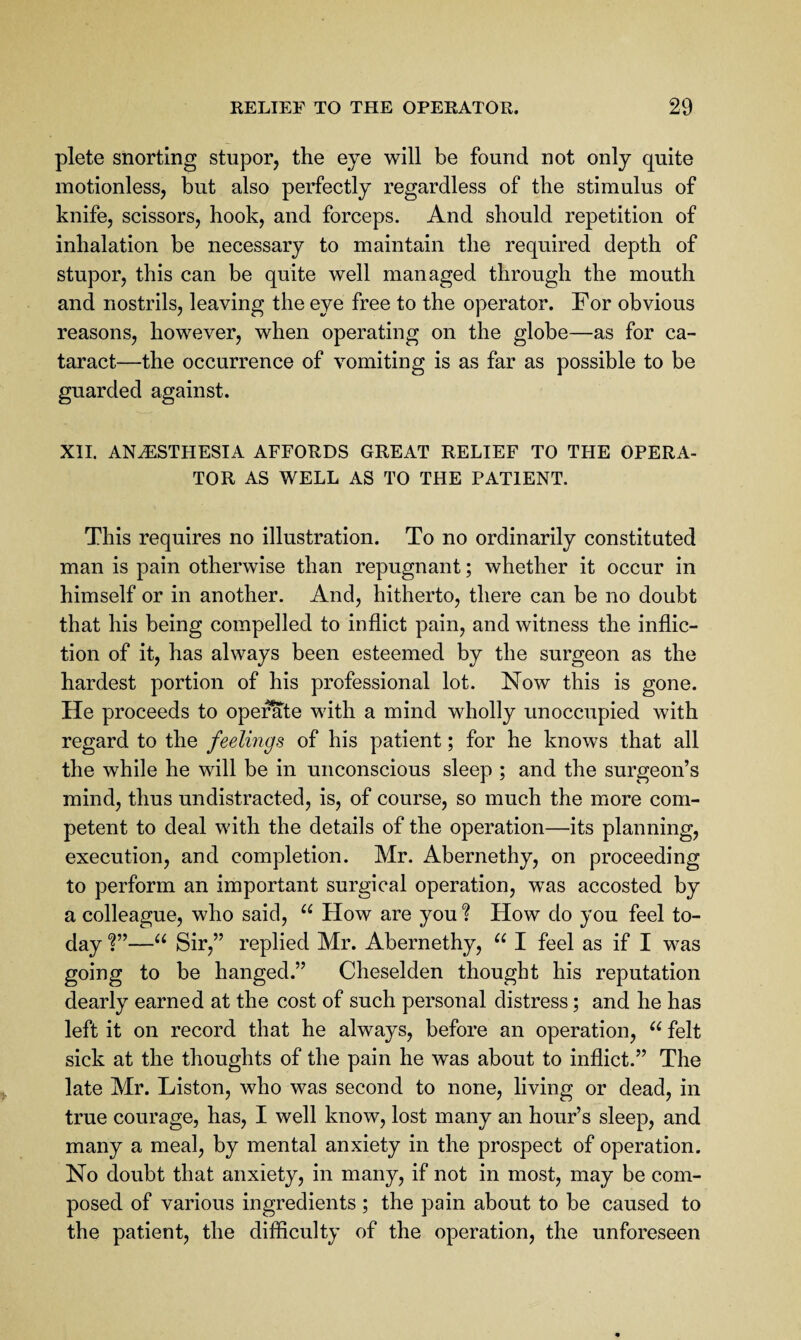 plete snorting stupor, the eye will be found not only quite motionless, but also perfectly regardless of the stimulus of knife, scissors, hook, and forceps. And should repetition of inhalation be necessary to maintain the required depth of stupor, this can be quite well managed through the mouth and nostrils, leaving the eye free to the operator. For obvious reasons, however, when operating on the globe—as for ca¬ taract—the occurrence of vomiting is as far as possible to be guarded against. XII. ANESTHESIA AFFORDS GREAT RELIEF TO THE OPERA¬ TOR AS WELL AS TO THE PATIENT. This requires no illustration. To no ordinarily constituted man is pain otherwise than repugnant; whether it occur in himself or in another. And, hitherto, there can be no doubt that his being compelled to inflict pain, and witness the inflic¬ tion of it, has always been esteemed by the surgeon as the hardest portion of his professional lot. Now this is gone. He proceeds to operate with a mind wholly unoccupied with regard to the feelings of his patient; for he knows that all the while he will be in unconscious sleep ; and the surgeon’s mind, thus undistracted, is, of course, so much the more com¬ petent to deal with the details of the operation—its planning, execution, and completion. Mr. Abernethy, on proceeding to perform an important surgical operation, was accosted by a colleague, who said, How are you ? How do you feel to¬ day “ Sir,” replied Mr. Abernethy, I feel as if I was going to be hanged.” Cheselden thought his reputation dearly earned at the cost of such personal distress; and he has left it on record that he always, before an operation, felt sick at the thoughts of the pain he was about to inflict.” The late Mr. Liston, who was second to none, living or dead, in true courage, has, I well know, lost many an hour’s sleep, and many a meal, by mental anxiety in the prospect of operation. No doubt that anxiety, in many, if not in most, may be com¬ posed of various ingredients ; the pain about to be caused to the patient, the difficulty of the operation, the unforeseen