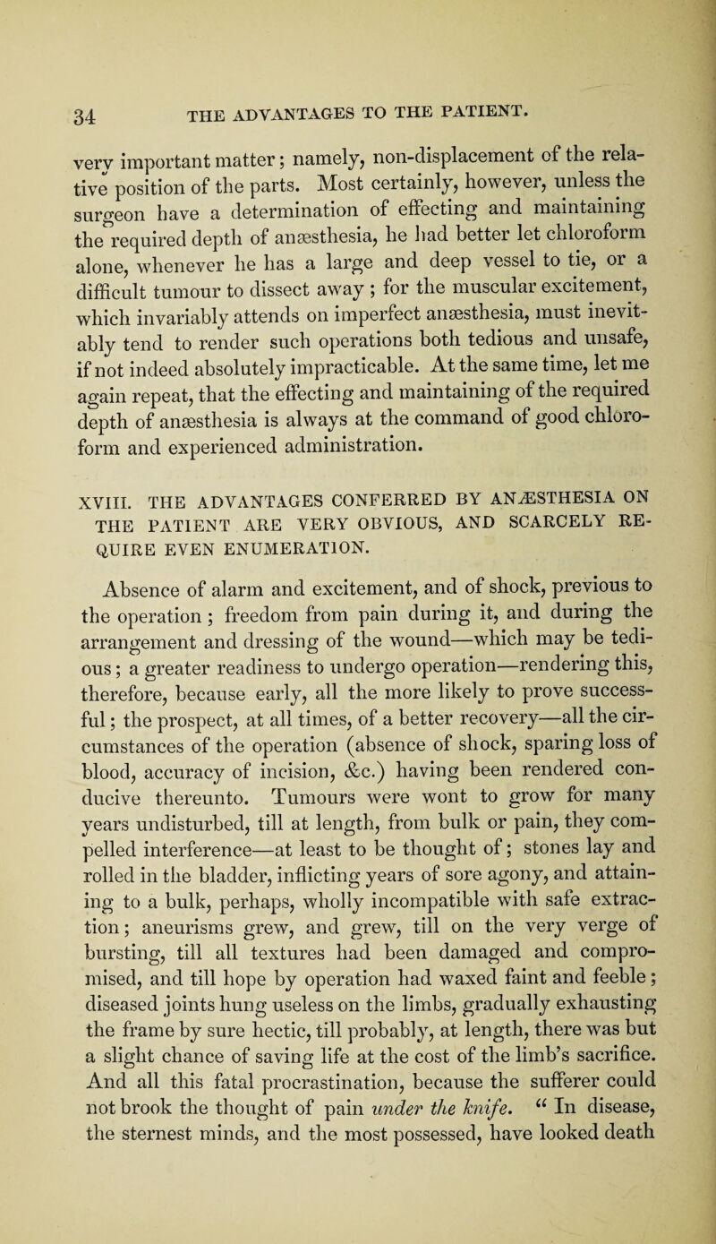 vGrv important matter 5 namely^ non-displacement of the rela¬ tive position of the parts. Most certainly, however, unless the surgeon have a determination of effecting and maintaining the rec^uired depth of ansesthesia, he liad better let chloroform alone, whenever he has a large and deep vessel to tie, or a difficult tumour to dissect away ; for the muscular excitement, which invariably attends on imperfect ansesthesia, must inevit¬ ably tend to render such operations both tedious and unsafe, if not indeed absolutely impracticable. At the same time, let me again repeat, that the effecting and maintaining of the required depth of anaesthesia is always at the command of good chloro¬ form and experienced administration. XVIII. THE ADVANTAGES CONFERRED BY ANESTHESIA ON THE PATIENT ARE VERY OBVIOUS, AND SCARCELY RE¬ QUIRE EVEN ENUMERATION. Absence of alarm and excitement, and of shock, previous to the operation ; freedom from pain during it, and during the arrangement and dressing of the wound—which may be tedi¬ ous ; a greater readiness to undergo operation—rendering this, therefore, because early, all the more likely to prove success¬ ful ; the prospect, at all times, of a better recovery—all the cir¬ cumstances of the operation (absence of shock, sparing loss of blood, accuracy of incision, &c.) having been rendered con¬ ducive thereunto. Tumours were wont to grow for many years undisturbed, till at length, from bulk or pain, they com¬ pelled interference—at least to be thought of; stones lay and rolled in the bladder, inflicting years of sore agony, and attain¬ ing to a bulk, perhaps, wholly incompatible with safe extrac¬ tion ; aneurisms grew, and grew, till on the very verge of bursting, till all textures had been damaged and compro¬ mised, and till hope by operation had waxed faint and feeble; diseased joints hung useless on the limbs, gradually exhausting the frame by sure hectic, till probably, at length, there was but a slight chance of saving life at the cost of the limb’s sacrifice. And all this fatal procrastination, because the sufferer could not brook the thought of pain under the hnife. “ In disease, the sternest minds, and the most possessed, have looked death