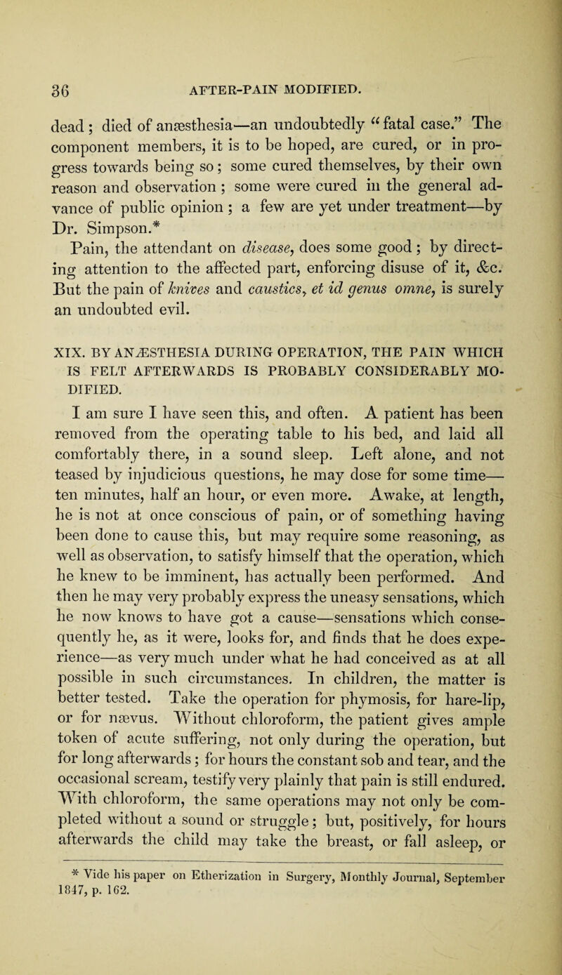 dead ; died of antestliesia—an nndoubtedly fatal case.” The component members, it is to be hoped, are cured, or in pro¬ gress towards being so; some cured themselves, by their own reason and observation ; some were cured in the general ad¬ vance of public opinion ; a few are yet under treatment—by Dr. Simpson.* Pain, the attendant on disease, does some good; by direct¬ ing attention to the affected part, enforcing disuse of it, &c. But the pain of knixes and caustics, et id genus omne, is surely an undoubted evil. XIX. BY ANESTHESIA DURING OPERATION, THE PAIN WHICH IS FELT AFTERWARDS IS PROBABLY CONSIDERABLY MO¬ DIFIED. I am sure I have seen this, and often. A patient has been removed from the operating table to his bed, and laid all comfortably there, in a sound sleep. Left alone, and not teased by injudicious questions, he may dose for some time— ten minutes, half an hour, or even more. Awake, at length, he is not at once conscious of pain, or of something having been done to cause this, but may require some reasoning, as well as observation, to satisfy himself that the operation, which he knew to be imminent, has actually been performed. And then he may very probably express the uneasy sensations, which he now knows to have got a cause—sensations which conse¬ quently he, as it were, looks for, and finds that he does expe¬ rience—as very much under what he had conceived as at all possible in such circumstances. In children, the matter is better tested. Take the operation for phymosis, for hare-lip, or for nsevus. Without chloroform, the patient gives ample token of acute suffering, not only during the operation, but for long afterwards; for hours the constant sob and tear, and the occasional scream, testify very plainly that pain is still endured. With chloroform, the same operations may not only be com¬ pleted without a sound or struggle; but, positively, for hours afterwards the child may take the breast, or fall asleep, or * Vide his paper on Etherization in Surgery, Monthly Journal, September 1847, p. 162.
