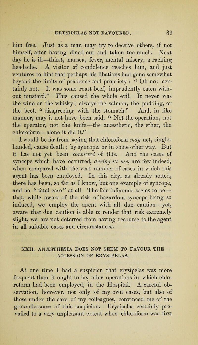 him free. Just as a man may try to deceive others, if not himself, after having dined out and taken too much. Next day he is ill—thirst, nausea, fever, mental misery, a racking headache. A visitor of condolence reaches him, and just ventures to hint that perhaps his libations had gone somewhat beyond the limits of prudence and propriety : Oh no i cer¬ tainly not. It was some roast beef, imprudentl}^^ eaten with¬ out mustard.” This caused the whole evil. It never was the wine or the whisky; always the salmon, the pudding, or the beef, “ disagreeing with the stomach.” And, in like manner, may it not have been said, Not the operation, not the operator, not the knife—the ansesthetic, the ether, the chloroform—alone it did it.” I would be far from saying that chloroform may not, single- handed, cause death ; by syncope, or in some other way. But it has not yet been convicted of this. And the cases of syncope which have occurred, during its use, are few indeed, when compared with the vast number of cases in which this agent has been employed. In this city, as already stated, there has been, so far as I know, but one example of syncope, and no fatal case ” at all. The fair inference seems to be— that, while aware of the risk of hazardous syncope being so induced, we employ the agent with all due caution—yet, aware that due caution is able to render that risk extremely slight, we are not deterred from having recourse to the agent in all suitable cases and circumstances. XXII. ANESTHESIA DOES NOT SEEM TO FAVOUR THE ACCESSION OF ERYSIPELAS. At one time I had a suspicion that erysipelas was more frequent than it ought to be, after operations in which chlo¬ roform had been employed, in the Hospital. A careful ob¬ servation, however, not only of my own cases, but also of those under the care of my colleagues, convinced me of the groundlessness of this suspicion. Erysipelas certainly pre¬ vailed to a very unpleasant extent when chloroform was first