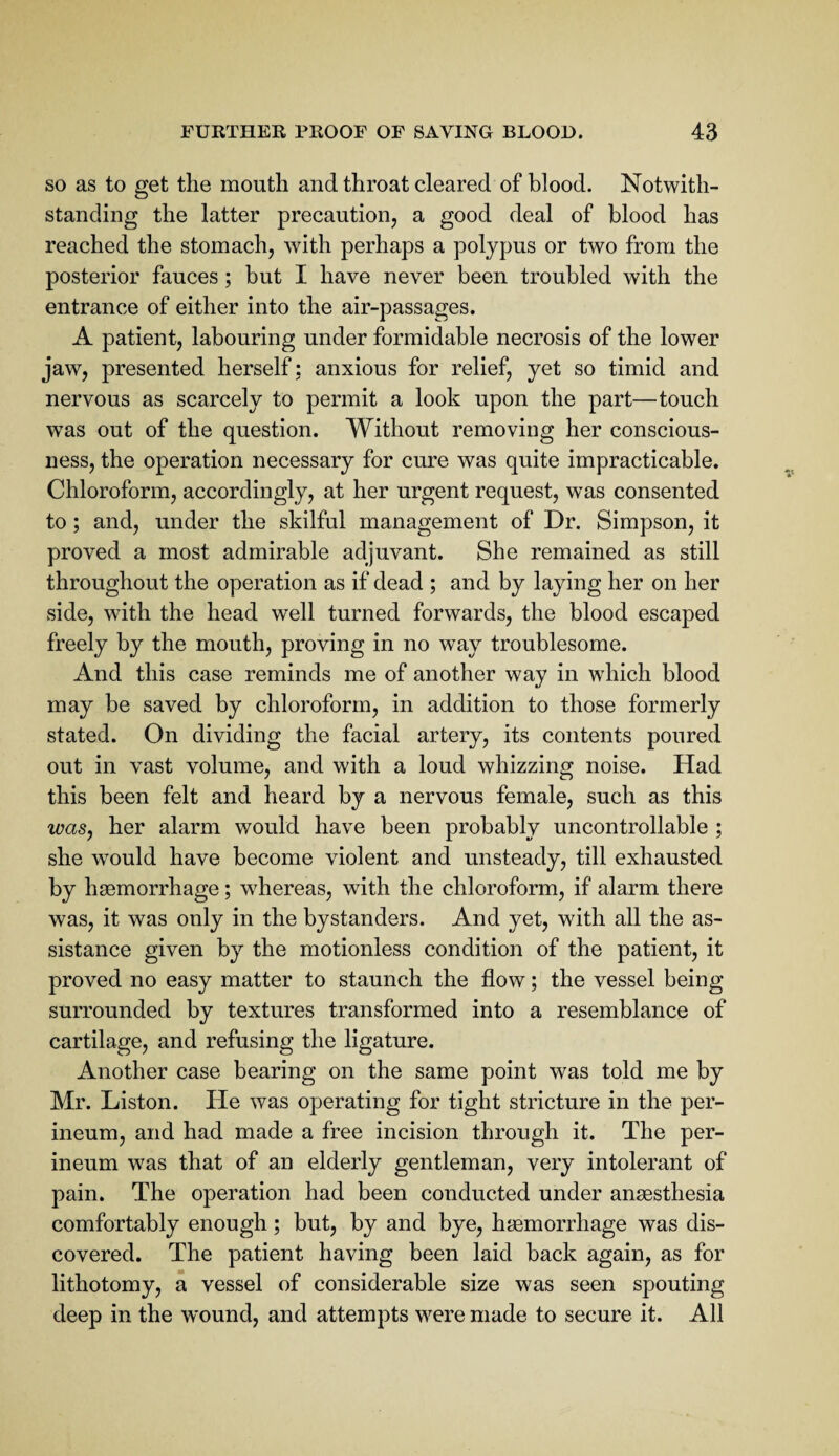 SO as to get the mouth and throat cleared of blood. Notwith¬ standing the latter precaution, a good deal of blood has reached the stomach, with perhaps a polypus or two from the posterior fauces; but I have never been troubled with the entrance of either into the air-passages. A patient, labouring under formidable necrosis of the lower jaw, presented herself: anxious for relief, yet so timid and nervous as scarcely to permit a look upon the part—touch was out of the question. Without removing her conscious¬ ness, the operation necessary for cure was quite impracticable. Chloroform, accordingly, at her urgent request, was consented to; and, under the skilful management of Dr. Simpson, it proved a most admirable adjuvant. She remained as still throughout the operation as if dead ; and by laying her on her side, with the head well turned forwards, the blood escaped freely by the mouth, proving in no way troublesome. And this case reminds me of another way in which blood may be saved by chloroform, in addition to those formerly stated. On dividing the facial artery, its contents poured out in vast volume, and with a loud whizzing noise. Had this been felt and heard by a nervous female, such as this wasy her alarm would have been probably uncontrollable ; she would have become violent and unsteady, till exhausted by haemorrhage; whereas, with the chloroform, if alarm there was, it was only in the bystanders. And yet, with all the as¬ sistance given by the motionless condition of the patient, it proved no easy matter to staunch the flow; the vessel being surrounded by textures transformed into a resemblance of cartilage, and refusing the ligature. Another case bearing on the same point was told me by Mr. Liston. He was operating for tight stricture in the per¬ ineum, and had made a free incision through it. The per¬ ineum was that of an elderly gentleman, very intolerant of pain. The operation had been conducted under anaesthesia comfortably enough; but, by and bye, haemorrhage was dis¬ covered. The patient having been laid back again, as for lithotomy, a vessel of considerable size was seen spouting deep in the wound, and attempts were made to secure it. All