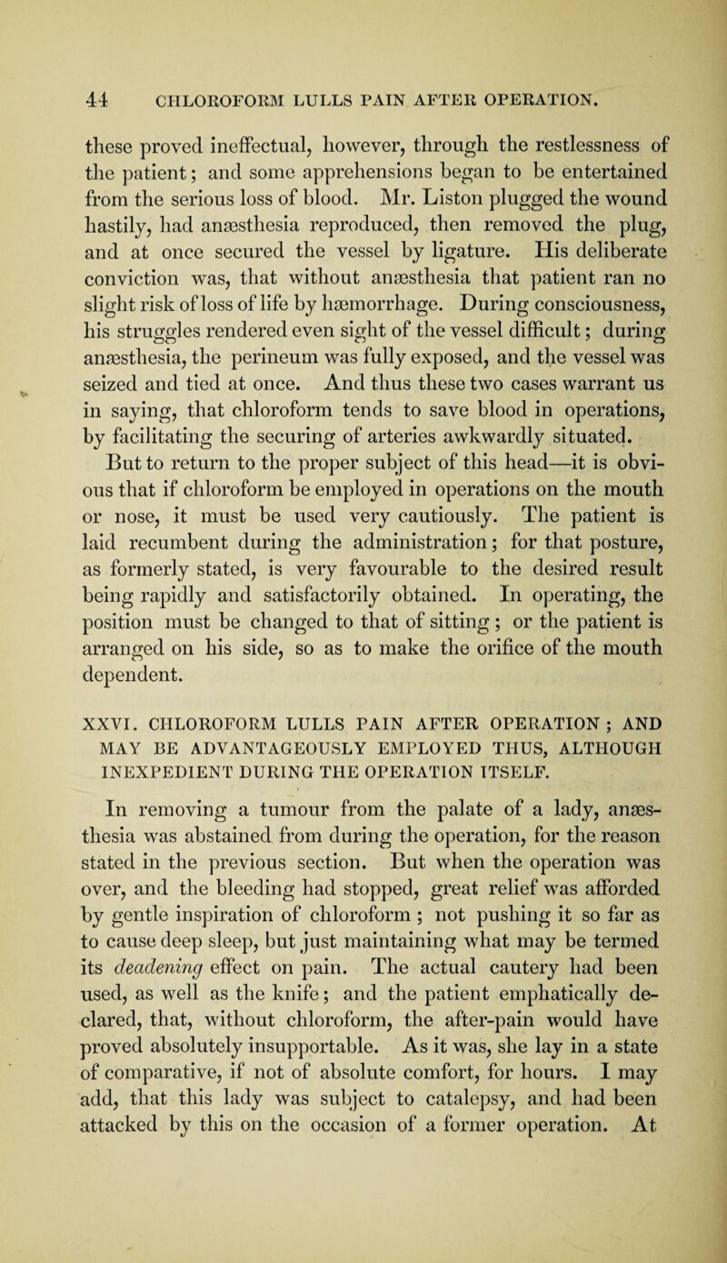 these proved ineffectual, however, through the restlessness of the patient; and some apprehensions began to be entertained from the serious loss of blood. Mr. Liston plugged the wound hastily, had anaesthesia reproduced, then removed the plug, and at once secured the vessel by ligature. His deliberate conviction was, that without anaesthesia that patient ran no slight risk of loss of life by haemorrhage. During consciousness, his struggles rendered even sight of the vessel difficult; during anaesthesia, the perineum was fully exposed, and the vessel was seized and tied at once. And thus these two cases warrant us in saying, that chloroform tends to save blood in operations, by facilitating the securing of arteries awkwardly situated. But to return to the proper subject of this head—it is obvi¬ ous that if chloroform be employed in operations on the mouth or nose, it must be used very cautiously. The patient is laid recumbent during the administration; for that posture, as formerly stated, is very favourable to the desired result being rapidly and satisfactorily obtained. In operating, the position must be changed to that of sitting ; or the patient is arranged on his side, so as to make the orifice of the mouth dependent. XXVI. CHLOROFORM LULLS PAIN AFTER OPERATION; AND MAY BE ADVANTAGEOUSLY EMPLOYED THUS, ALTHOUGH INEXPEDIENT DURING THE OPERATION ITSELF. In removing a tumour from the palate of a lady, anes¬ thesia was abstained from during the operation, for the reason stated in the previous section. But when the operation was over, and the bleeding had stopped, great relief was afforded by gentle inspiration of chloroform ; not pushing it so far as to cause deep sleep, but just maintaining what may be termed its deadening effect on pain. The actual cautery had been used, as well as the knife; and the patient emphatically de¬ clared, that, without chloroform, the after-pain would have proved absolutely insupportable. As it was, she lay in a state of comparative, if not of absolute comfort, for hours. I may add, that this lady was subject to catalepsy, and had been attacked by this on the occasion of a former operation. At