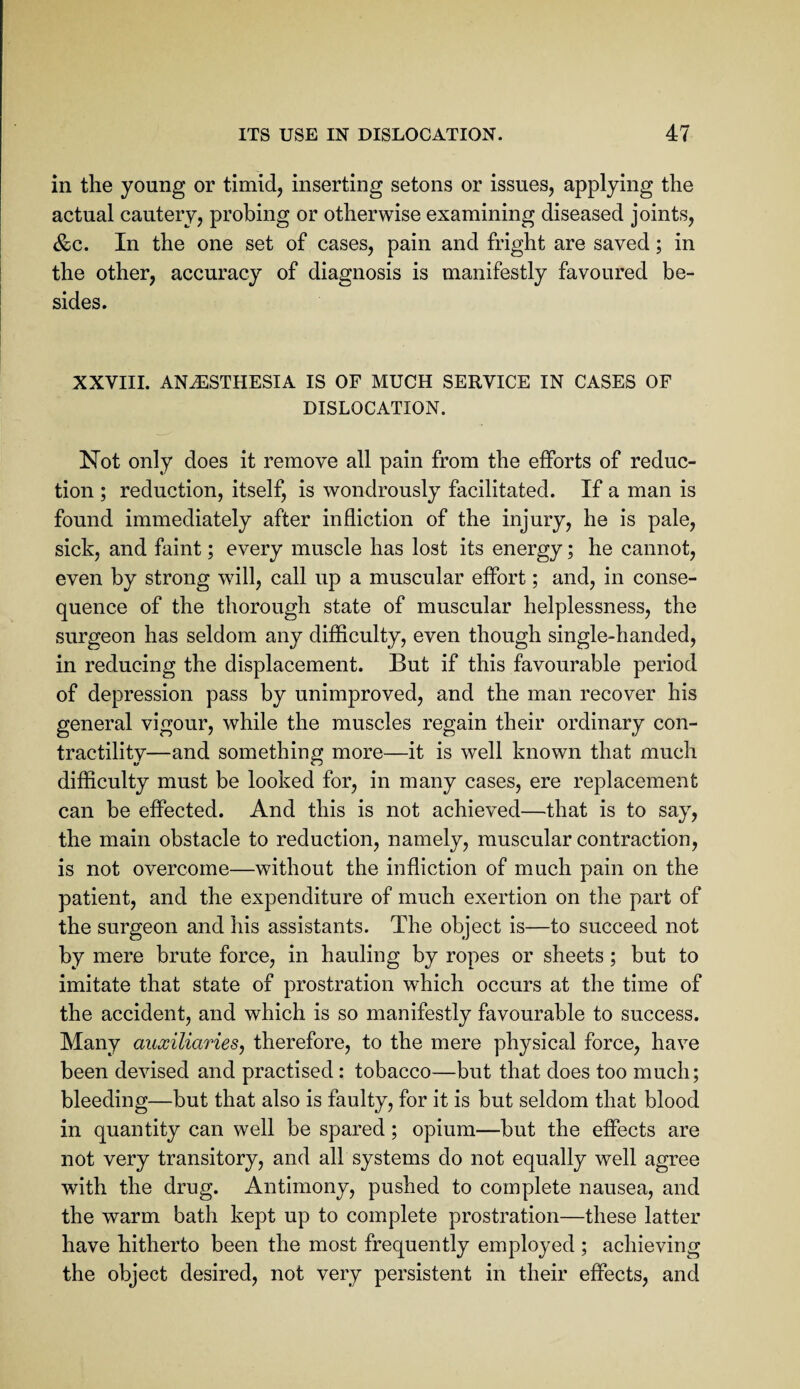 in the young or timid, inserting setons or issues, applying the actual cautery, probing or otherwise examining diseased joints, &c. In the one set of cases, pain and fright are saved; in the other, accuracy of diagnosis is manifestly favoured be¬ sides. XXVIII. ANESTHESIA IS OF MUCH SERVICE IN CASES OF DISLOCATION. Not only does it remove all pain from the efforts of reduc¬ tion ; reduction, itself, is wondrously facilitated. If a man is found immediately after infliction of the injury, he is pale, sick, and faint; every muscle has lost its energy; he cannot, even by strong will, call up a muscular effort; and, in conse¬ quence of the thorough state of muscular helplessness, the surgeon has seldom any difficulty, even though single-handed, in reducing the displacement. But if this favourable period of depression pass by unimproved, and the man recover his general vigour, while the muscles regain their ordinary con¬ tractility—and something more—it is well known that much difficulty must be looked for, in many cases, ere replacement can be effected. And this is not achieved—that is to say, the main obstacle to reduction, namely, muscular contraction, is not overcome—without the infliction of much pain on the patient, and the expenditure of much exertion on the part of the surgeon and his assistants. The object is—to succeed not by mere brute force, in hauling by ropes or sheets; but to imitate that state of prostration wffiich occurs at the time of the accident, and which is so manifestly favourable to success. Many auxiliaries, therefore, to the mere physical force, have been devised and practised: tobacco—but that does too much; bleeding—but that also is faulty, for it is but seldom that blood in quantity can well be spared; opium—but the effects are not very transitory, and all systems do not equally well agree with the drug. Antimony, pushed to complete nausea, and the warm bath kept up to complete prostration—these latter have hitherto been the most frequently employed ; achieving the object desired, not very persistent in their effects, and