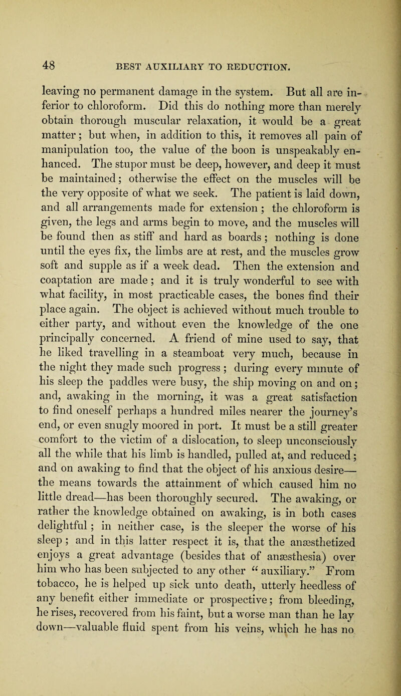 leaving no permanent damage in tlie system. But all are in¬ ferior to chloroform. Did this do nothing more than merely obtain thorough muscular relaxation, it would he a great matter; but when, in addition to this, it removes all pain of manipulation too, the value of the boon is unspeakably en¬ hanced. The stupor must be deep, however, and deep it must be maintained; otherwise the effect on the muscles will be the very opposite of what we seek. The patient is laid down, and all arrangements made for extension; the chloroform is given, the legs and arms begin to move, and the muscles will be found then as stiff and hard as boards ; nothing is done until the eyes fix, the limbs are at rest, and the muscles grow soft and supple as if a week dead. Then the extension and coaptation are made; and it is truly wonderful to see with what facility, in most practicable cases, the bones find their place again. The object is achieved without much trouble to either party, and without even the knowledge of the one principally concerned. A friend of mine used to say, that he liked travelling in a steamboat very much, because in the night they made such progress ; during every minute of his sleep the paddles were busy, the ship moving on and on; and, awaking in the morning, it was a great satisfaction to find oneself perhaps a hundred miles nearer the journey’s end, or even snugly moored in port. It must be a still greater comfort to the victim of a dislocation, to sleep unconsciously all the while that his limb is handled, pulled at, and reduced; and on awaking to find that the object of his anxious desire— the means towards the attainment of which caused him no little dread—has been thoroughly secured. The awaking, or rather the knowledge obtained on awaking, is in both cases delightful; in neither case, is the sleeper the worse of his sleep ; and in this latter respect it is, that the anaesthetized enjoys a great advantage (besides that of anaesthesia) over him who has been subjected to any other auxiliary.” From tobacco, he is helped up sick unto death, utterly heedless of any benefit either immediate or prospective; from bleeding, he rises, recovered from his faint, but a worse man than he lay down—valuable fluid spent from his veins, which he has no