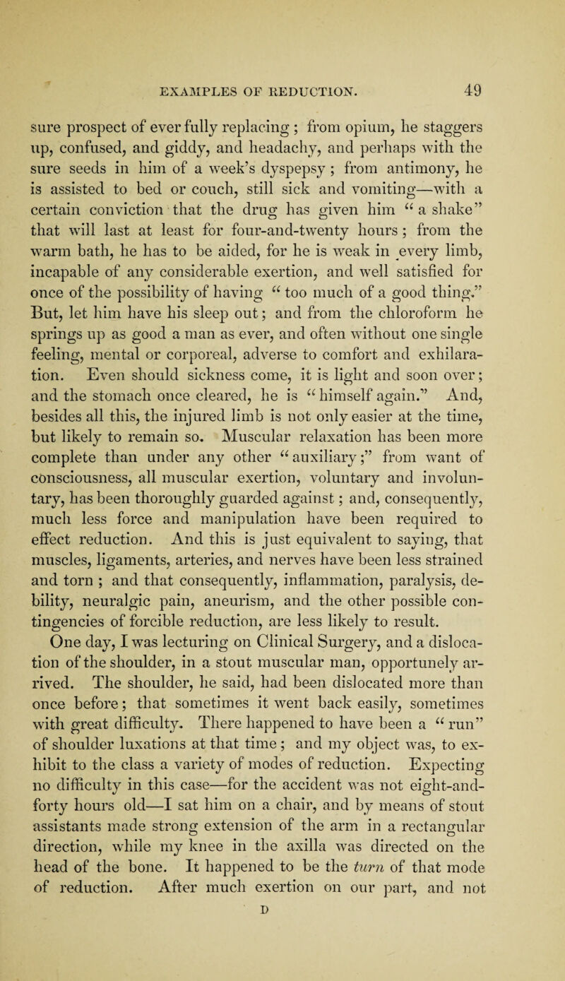 sure prospect of ever fully replacing ; from opium, he staggers up, confused, and giddy, and headachy, and perhaps with the sure seeds in him of a week’s dyspepsy ; from antimony, he is assisted to bed or couch, still sick and vomiting—with a certain conviction that the drug has given him a shake” that wall last at least for four-and-tw^enty hours ; from the w^arm bath, he has to be aided, for he is weak in every limb, incapable of any considerable exertion, and w^eil satisfied for once of the possibility of having too much of a good thing.” But, let him have his sleep out; and from the chloroform he springs up as good a man as ever, and often wfithout one single feeling, mental or corporeal, adverse to comfort and exhilara¬ tion. Even should sickness come, it is light and soon over; and the stomach once cleared, he is himself again.” And, besides all this, the injured limb is not only easier at the time, but likely to remain so. Muscular relaxation has been more complete than under any other ^‘'auxiliary;” from want of consciousness, all muscular exertion, voluntary and involun¬ tary, has been thoroughly guarded against; and, consequently, much less force and manipulation have been required to effect reduction. And this is just equivalent to saying, that muscles, ligaments, arteries, and nerves have been less strained and torn ; and that consequently, inflammation, paralysis, de¬ bility, neuralgic pain, aneurism, and the other possible con¬ tingencies of forcible reduction, are less likely to result. One day, I was lecturing on Clinical Surgery, and a disloca¬ tion of the shoulder, in a stout muscular man, opportunely ar¬ rived. The shoulder, he said, had been dislocated more than once before; that sometimes it went back easily, sometimes with great difficulty. There happened to have been a run” of shoulder luxations at that time; and my object was, to ex¬ hibit to the class a variety of modes of reduction. Expecting no difficulty in this case—for the accident was not eight-and- forty hours old—I sat him on a chair, and by means of stout assistants made strong extension of the arm in a rectangular direction, while my knee in the axilla was directed on the head of the bone. It happened to be the turn of that mode of reduction. After much exertion on our part, and not D