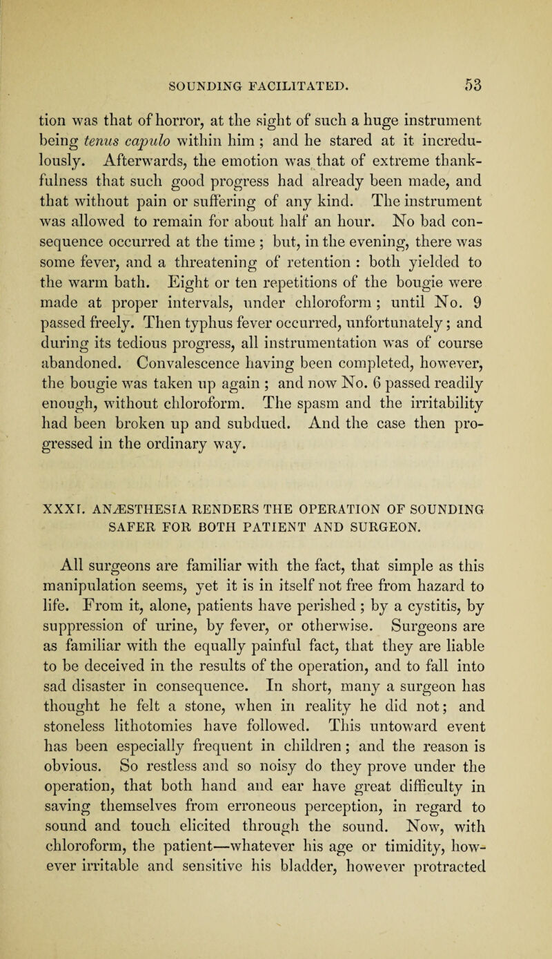 tion was that of horror, at the sight of such a huge instrument being tenus capulo within him ; and he stared at it incredu¬ lously. Afterwards, the emotion was that of extreme thank¬ fulness that such good progress had already been made, and that without pain or suffering of any kind. The instrument was allowed to remain for about half an hour. No bad con¬ sequence occurred at the time ; but, in the evening, there was some fever, and a threatening of retention : both yielded to the warm bath. Eight or ten repetitions of the bougie were made at proper intervals, under chloroform; until No. 9 passed freely. Then typhus fever occurred, unfortunately; and during its tedious progress, all instrumentation w^as of course abandoned. Convalescence having been completed, however, the bougie was taken up again ; and now No. 6 passed readily enough, without chloroform. The spasm and the irritability had been broken up and subdued. And the case then pro¬ gressed in the ordinary way. XXX [. ANESTHESIA RENDERS THE OPERATION OF SOUNDING SAFER FOR BOTH PATIENT AND SURGEON. All surgeons are familiar with the fact, that simple as this manipulation seems, yet it is in itself not free from hazard to life. From it, alone, patients have perished ; by a cystitis, by suppression of urine, by fever, or otherwise. Surgeons are as familiar with the equally painful fact, that they are liable to be deceived in the results of the operation, and to fall into sad disaster in consequence. In short, many a surgeon has thought he felt a stone, when in reality he did not; and stoneless lithotomies have followed. This untoward event has been especially frequent in children; and the reason is obvious. So restless and so noisy do they prove under the operation, that both hand and ear have great difficulty in saving themselves from erroneous perception, in regard to sound and touch elicited through the sound. Now, with chloroform, the patient—whatever his age or timidity, how'- ever irritable and sensitive his bladder, however protracted