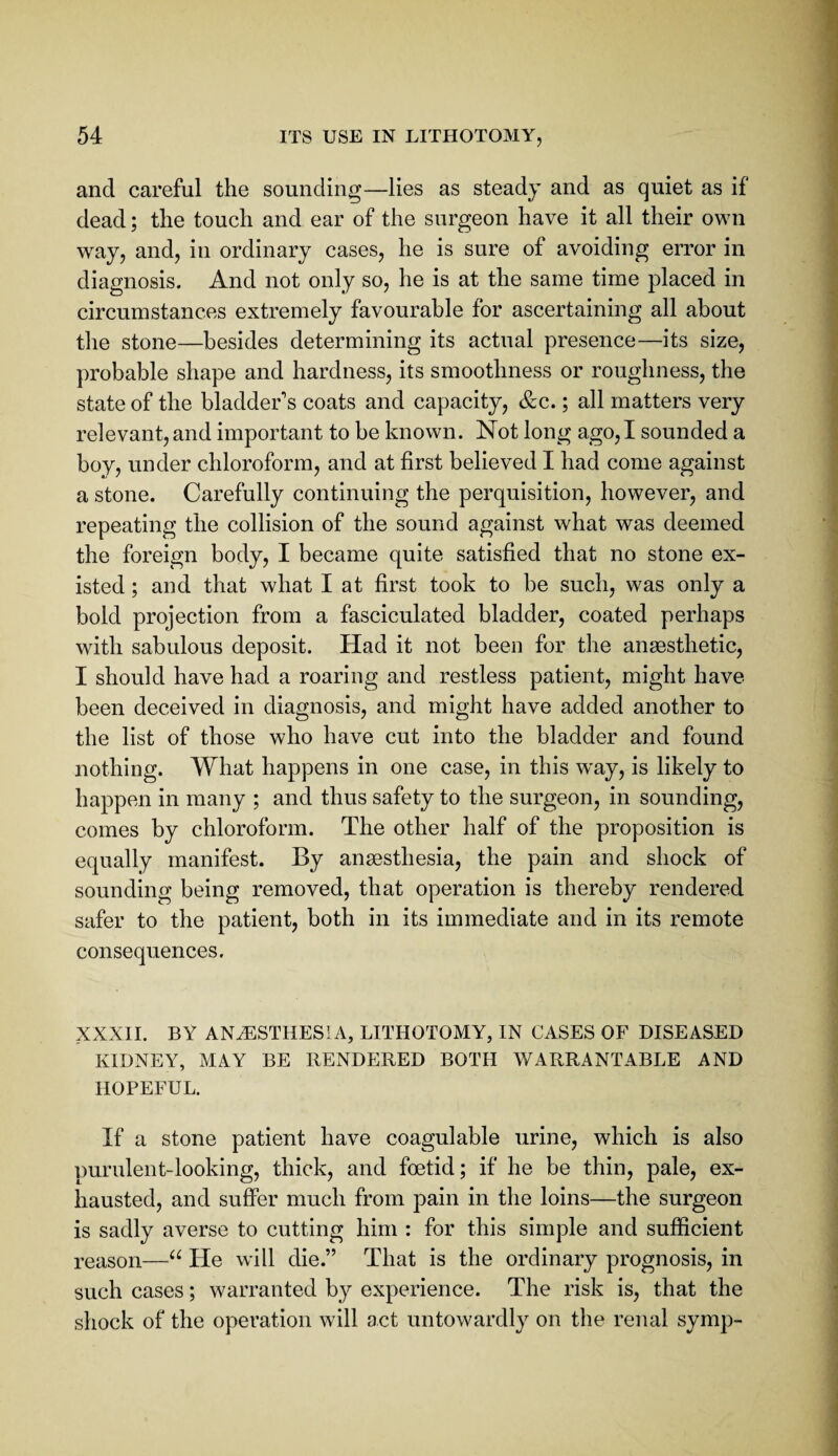 and careful the sounding—lies as steady and as quiet as if dead; the touch and ear of the surgeon have it all their own w^ay, and, in ordinary cases, he is sure of avoiding error in diagnosis. And not only so, he is at the same time placed in circumstances extremely favourable for ascertaining all about tlie stone—besides determining its actual presence—its size, probable shape and hardness, its smoothness or roughness, the state of the bladder's coats and capacity, &g. ; all matters very relevant, and important to be known. Not long ago,I sounded a boy, under chloroform, and at first believed I had come against a stone. Carefully continuing the perquisition, however, and repeating the collision of the sound against what was deemed the foreign body, I became quite satisfied that no stone ex¬ isted ; and that what I at first took to be such, was only a bold projection from a fasciculated bladder, coated perhaps with sabulous deposit. Had it not been for the anaesthetic, I should have had a roaring and restless patient, might have been deceived in diagnosis, and might have added another to the list of those who have cut into the bladder and found nothing. What happens in one case, in this way, is likely to happen in many ; and thus safety to the surgeon, in sounding, comes by chloroform. The other half of the proposition is equally manifest. By anaesthesia, the pain and shock of sounding being removed, that operation is thereby rendered safer to the patient, both in its immediate and in its remote consequences, XXXII. BY ANiESTHESivV, LITHOTOMY, IN CASES OF DISEASED KIDNEY, MAY BE RENDERED BOTH WARRANTABLE AND HOPEFUL. If a stone patient have coagulable urine, which is also purulent-looking, thick, and foetid; if he be thin, pale, ex¬ hausted, and suffer much from pain in the loins—the surgeon is sadly averse to cutting him : for this simple and sufficient reason—He will die.” That is the ordinary prognosis, in such cases; warranted by experience. The risk is, that the shock of the operation will act untowardly on the renal symp-