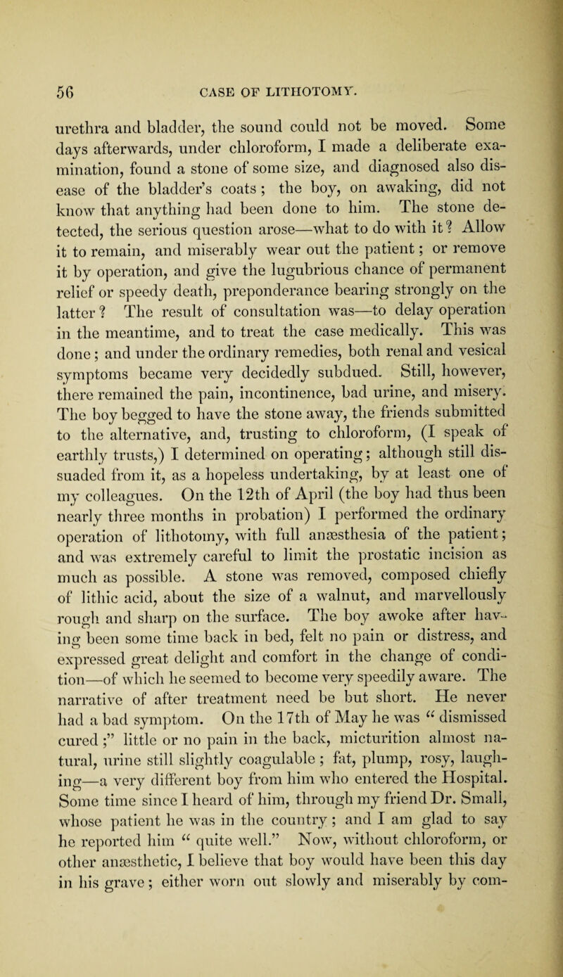 5G CASE OF LITHOTOMY. urethra and bladder, the sound could not be moved. Some days afterwards, under chloroform, I made a deliberate exa¬ mination, found a stone of some size, and diagnosed also dis¬ ease of the bladder’s coats ; the boy, on awaking, did not know that anything had been done to him. The stone de¬ tected, the serious question arose—what to do with it ? Allow it to remain, and miserably wear out the patient; or remove it by operation, and give tlie lugubrious chance of permanent relief or speedy death, preponderance bearing strongly on the latter ? The result of consultation was—to delay operation in the meantime, and to treat the case medically. This was done ; and under the ordinary remedies, both renal and vesical symptoms became very decidedly subdued. Still, however, there remained the pain, incontinence, bad urine, and misery. The boy begged to have the stone away, the friends submitted to the alternative, and, trusting to chloroform, (I speak of earthly trusts,) I determined on operating; although still dis¬ suaded from it, as a hopeless undertaking, by at least one of my colleagues. On the 12th of April (the boy had thus been nearly three months in probation) I performed the ordinary operation of lithotomy, with full anaesthesia of the patient; and was extremely careful to limit the prostatic incision as much as possible. A stone was removed, composed chiefly of lithic acid, about the size of a walnut, and marvellously rough and sharp on the surface. The boy awoke after hav¬ ing l3een some time back in bed, felt no pain or distress, and expressed great delight and comfort in the change of condi¬ tion—of which he seemed to become very speedily aware. The narrative of after treatment need be but short. He never had a bad symptom. On the 17th of May he was dismissed cured little or no pain in the back, micturition almost na¬ tural, urine still slightly coagulable ; hit, plump, rosy, laugh¬ ing—a very different boy from him who entered the Hospital. Some time since I heard of him, through my friend Dr. Small, whose patient he was in the country; and I am glad to say he reported him quite well.” Now, without chloroform, or other anaesthetic, I believe that boy would have been this day in his grave; either worn out slowly and miserably by com-