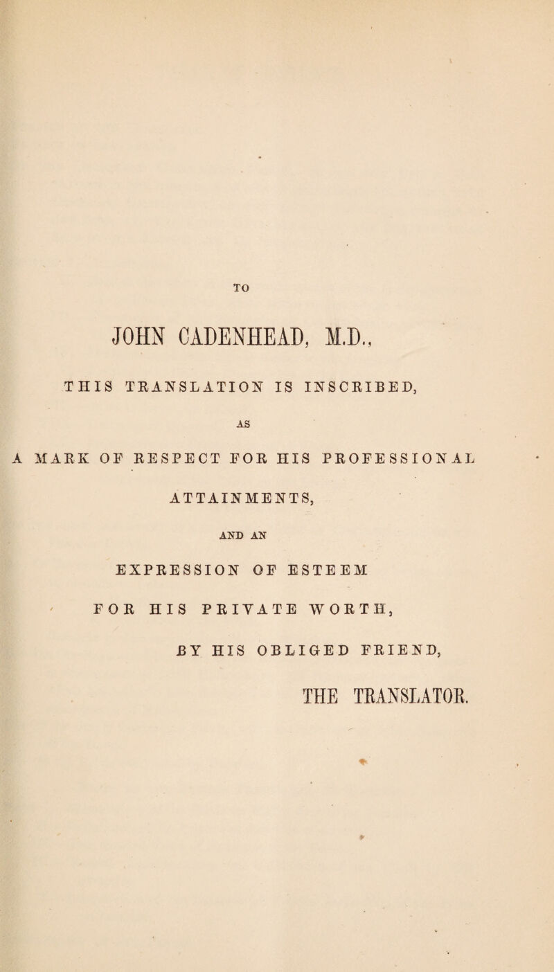 TO JOHN CADENHEAD, M.D., THIS TRANSLATION IS INSCRIBED, AS A MARK OF RESPECT FOR HIS PROFESSIONAL ATTAINMENTS, AND AN EXPRESSION OF ESTEEM FOR HIS PRIVATE WORTH, BY HIS OBLIGED FRIEND, THE TRANSLATOR,