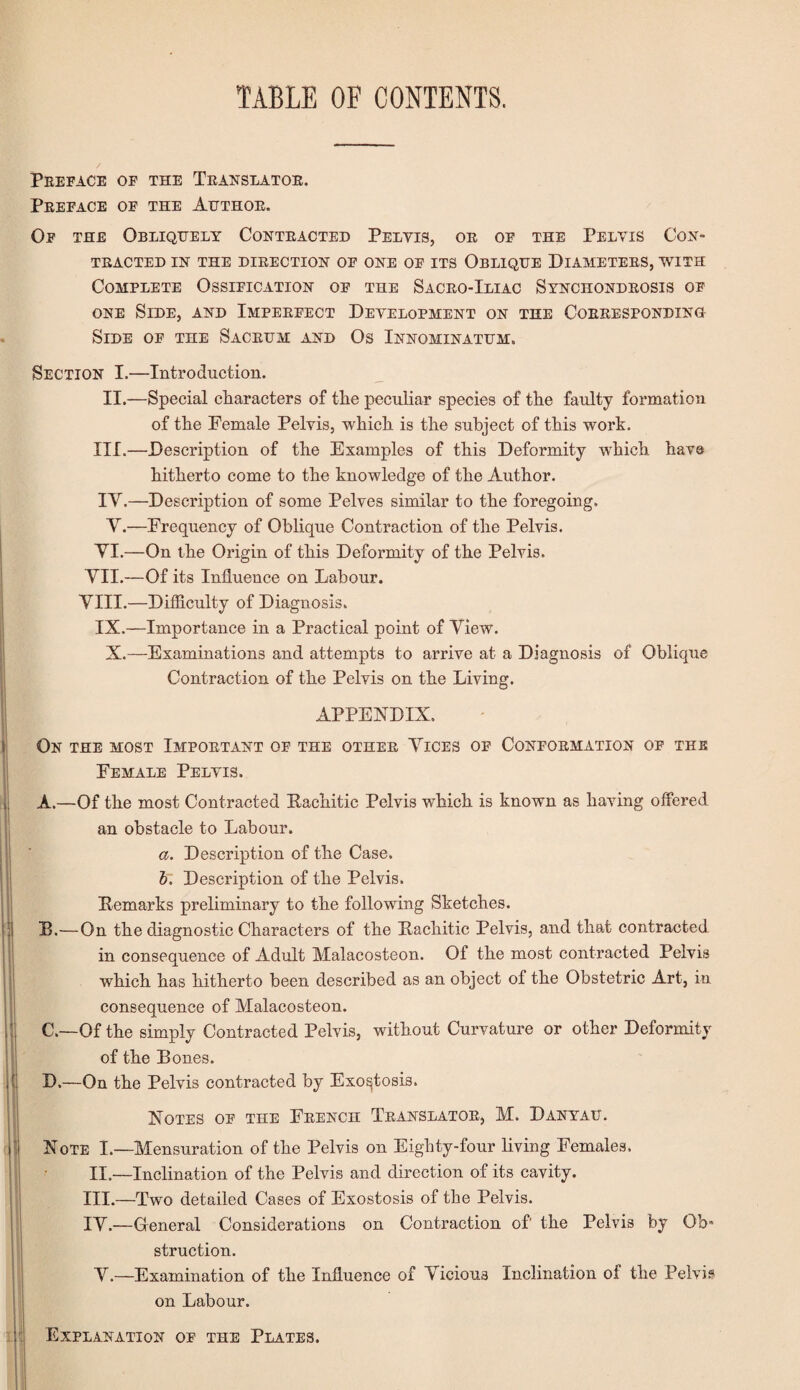 TABLE OF CONTENTS. Preface of the Translator. Preface of the Author. Of the Obliquely Contracted Pelvis, or of the Pelvis Con¬ tracted in the direction of one of its Oblique Diameters, with Complete Ossification of the Sacro-Iliac Synchondrosis of one Side, and Imperfect Development on the Corresponding Side of the Sacrum and Os Innominatum. Section I.—Introduction. II.—Special characters of the peculiar species of the faulty formation of the Female Pelvis, which is the subject of this work. III.—Description of the Examples of this Deformity which have hitherto come to the knowledge of the Author. IY.—Description of some Pelves similar to the foregoing. Y.—Frequency of Oblique Contraction of the Pelvis. YI.—On the Origin of this Deformity of the Pelvis. YII.—Of its Influence on Labour. YIII.—Difflculty of Diagnosis. IX.—Importance in a Practical point of Yiew. X.—Examinations and attempts to arrive at a Diagnosis of Oblique Contraction of the Pelvis on the Living. APPENDIX. On the most Important of the other Yices of Conformation of the Female Pelvis. A. —Of the most Contracted Eachitic Pelvis which is known as having offered an obstacle to Labour. a. Description of the Case. b. Description of the Pelvis. Eemarks preliminary to the following Sketches. B. —On the diagnostic Characters of the Eachitic Pelvis, and that contracted in consequence of Adult Malacosteon. Of the most contracted Pelvis which has hitherto been described as an object of the Obstetric Art, in consequence of Malacosteon. C. —Of the simply Contracted Pelvis, without Curvature or other Deformity of the Bones. D. —On the Pelvis contracted by Exostosis. Notes of the French Translator, M. Danyau. Note I.—Mensuration of the Pelvis on Eighty-four living Females. II.—Inclination of the Pelvis and direction of its cavity. III.—Two detailed Cases of Exostosis of the Pelvis. IY.—General Considerations on Contraction of’ the Pelvis by Ob° struction. Y.—Examination of the Influence of Yicious Inclination oi the Pelvis on Labour. Explanation of the Plates.