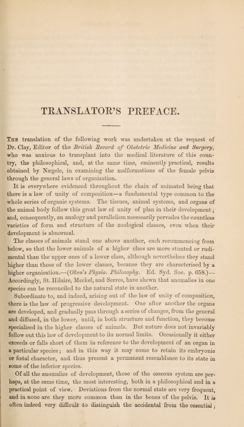 TRANSLATOR’S FREE ACE. The translation of the following work was undertaken at the request of Dr. Clay, Editor of the British Record of Obstetric Medicine and Surgery., who was anxious to transplant into the medical literature of this coun¬ try, the philosophical, and, at the same time, eminently practical, results obtained by Nsegele, in examining the malformations of the female pelvis through the general laws of organization. It is everywhere evidenced throughout the chain of animated being that there is a law of unity of composition—a fundamental type common to the whole series of organic systems. The tissues, animal systems, and organs of the animal body follow this great law of unity of plan in their development; and, consequently, an analogy and parallelism necessarily pervades the countless varieties of form and structure of the zoological classes, even when their development is abnormal. The classes of animals stand one above another, each recommencing from below, so that the lower animals of a higher class are more stunted or rudi- mental than the upper ones of a lower class, although nevertheless they stand higher than those of the lower classes, because they are characterised by a higher organisation.—(OTcerü s Physio. Philosophy. Ed. Syd. Soc. p. 658.) — Accordingly, St. Hilaire, Meckel, and Serres, have shewn that anomalies in one species can be reconciled to the natural state in another. Subordinate to, and indeed, arising out of the law of unity of composition, there is the law of progressive development. One after another the organs are developed, and gradually pass through a series of changes, from the general and diffused, in the lower, until, in both structure and function, they become specialised in the higher classes of animals. But nature does not invariably follow out this law of development to its normal limits. Occasionally it either exceeds or falls short of them in reference to the development of an organ in a particular species; and in this way it may come to retain its embryonic or foetal character, and thus present a permanent resemblance to its state in some of the inferior species. Of all the anomalies of development, those of the osseous system are per¬ haps, at the same time, the most interesting, both in a philosophical and in a practical point of view. Deviations from the normal state are very frequent, and in none are they more common than in the bones of the pelvis. It is often indeed very difficult to distinguish the accidental from the essential j