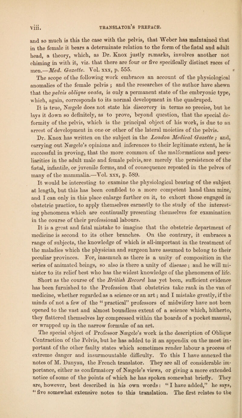 kl* Vlll. and so much is this the case with the pelvis, that Weber has maintained that in the female it bears a determinate relation to the form of the foetal and adult head, a theory, which, as Dr. Knox justly remarks, involves another not chiming in with it, viz. that there are four or five specifically distinct races of men.—Med. Gazette. Vol, xxx, p. 555, * The scope of the following work embraces an account of the physiological anomalies of the female pelvis 5 and the researches of the author have shewn that the pelvis oblique ovata> is only a permanent state of the embryonic type, which, again, corresponds to its normal development in the quadruped. It is true, Nsegele does not state his discovery in terms so precise, but he lays it down so definitely, as to prove, beyond question, that the special de¬ formity of the pelvis, which is the principal object of his work, is due to an arrest of development in one or other of the lateral moieties of the pelvis. Dr. Knox has written on the subject in the London Medical Gazette; and, carrying out 1STsegele’s opinions and inferences to their legitimate extent, he is successful in proving, that the more common of the malformations and pecu¬ liarities in the adult male and female pelvis, are merely the persistence of the foetal, infantile, or juvenile forms, and of consequence repeated in the pelves of many of the mammalia.—Vol. xxx, p. 589. It would be interesting to examine the physiological bearing of the subject at length, but this has been confided to a more competent hand than mine, and I can only in this place enlarge further on it, to exhort those engaged in obstetric practice, to apply themselves earnestly to the study of the interest¬ ing phenomena which are continually presenting themselves for examination in the course of their professional labours. It is a great and fatal mistake to imagine that the obstetric department of medicine is second to its other branches, On the contrary, it embraces a range of subjects, the knowledge of which is all-important in the treatment of the maladies which the physician and surgeon have assumed to belong to their peculiar provinces. For, inasmuch as there is a unity of composition in the series of animated beings, so also is there a unity of disease ; and he w'ill mi¬ nister to its relief best who has the widest knowdedge of the phenomena of life. Short as the course of the British Record has yet been, sufficient evidence has been furnished to the Profession that obstetrics take rank in the van of medicine, whether regarded as a science or an art; and I mistake greatly, if the minds of not a few of the “ practical” professors of midwifery have not been opened to the vast and almost boundless extent of a science which, hitherto, they flattered themselves lay compressed within the boards of a pocket manual, or wrapped up in the narrow formulae of an art. The special object of Professor Kaegele’s work is the description of Oblique Contraction of the Pelvis, but he has added to it an appendix on the most im¬ portant of the other faulty states which sometimes render labour a process of extreme danger and insurmountable difficulty. To this I have annexed the notes of M. Danyau, the French translator. They are all of considerable im¬ portance, either as confirmatory of Nsegele’s views, or giving a more extended notice of some of the points of which he has spoken somewhat briefly. They are, however, best described in his own words: “ I have added,” he says, “ five somewhat extensive notes to this translation. The first relates to the