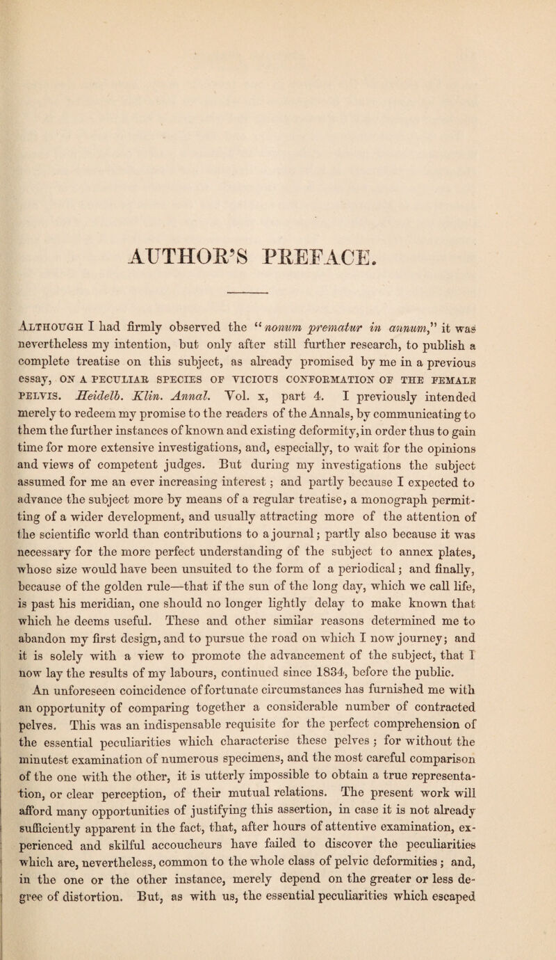 AUTHOR’S PREFACE. Although I had firmly observed the “nonum prematur in annum” it was nevertheless my intention, but only after still further research, to publish a complete treatise on this subject, as already promised by me in a previous essay, on a peculiar species op vicious conformation oe the female pelvis. Seidell. Klin. Annul. Yol. x, part 4. I previously intended merely to redeem my promise to the readers of the Annals, by communicating to them the further instances of known and existing deformity, in order thus to gain time for more extensive investigations, and, especially, to wait for the opinions and views of competent judges. But during- my investigations the subject assumed for me an ever increasing interest; and partly because I expected to advance the subject more by means of a regular treatise, a monograph permit¬ ting of a wider development, and usually attracting more of the attention of the scientific world than contributions to a journal; partly also because it was necessary for the more perfect understanding of the subject to annex plates, whose size would have been unsuited to the form of a periodical; and finally, because of the golden rule—that if the sun of the long day, which we call life, is past his meridian, one should no longer lightly delay to make known that which he deems useful. These and other similar reasons determined me to abandon my first design, and to pursue the road on which I now journey; and it is solely with a view to promote the advancement of the subject, that I now lay the results of my labours, continued since 1834, before the public. An unforeseen coincidence of fortunate circumstances has furnished me with an opportunity of comparing together a considerable number of contracted pelves. This was an indispensable requisite for the perfect comprehension of the essential peculiarities which characterise these pelves ; for without the minutest examination of numerous specimens, and the most careful comparison of the one with the other, it is utterly impossible to obtain a true representa¬ tion, or clear perception, of their mutual relations. The present work will ! afford many opportunities of justifying this assertion, in case it is not already i sufficiently apparent in the fact, that, after hours of attentive examination, ex¬ perienced and skilful accoucheurs have failed to discover the peculiarities which are, nevertheless, common to the whole class of pelvic deformities ; and, in the one or the other instance, merely depend on the greater or less de¬ gree of distortion. But, as with us, the essential peculiarities which escaped