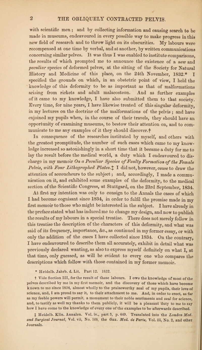 with scientific men ; and by collecting information and causing search to be made in museums, endeavoured in every possible way to make progress in this new field of research and to throw light on its obscurities. My labours were recompensed at one time by verbal, and at another, by written communications concerning similar pelves. It was thus I was enabled to institute comparisons, the results of which prompted me to announce the existence of a new and peculiar species of deformed pelves, at the sitting of the Society for Natural History and Medicine of this place, on the 24th November, 1832.* I specified the grounds on which, in an obstetric point of view, I held the knowledge of this deformity to be as important as that of malformations arising from rickets and adult malacosteon. And as further examples of it came to my knowledge, I have also submitted them to that society. Every time, for nine years, I have likewise treated of this singular deformity, in my lectures on the doctrine of the malformations of the pelvis ; and have enjoined my pupils when, in the course of their travels, they should have an opportunity of examining museums, to bestow their attention on, and to com¬ municate to me any examples of it they should discover.f In consequence of the researches instituted by myself, and others with the greatest promptitude, the number of such cases which came to my know¬ ledge increased so astonishingly in a short time that it became a duty for me to lay the result before the medical world, a duty which I endeavoured to dis¬ charge in my memoir On a Peculiar Species of Faulty Formation of the Female Pelvis, with Four Lithographed Plates. £ I did not, however, cease to draw the attention of accoucheurs to the subject; and, accordingly, I made a commu¬ nication on it, and exhibited some examples of the deformity, to the medical section of the Scientific Congress, at Stuttgard, on the 23rd September, 1834. At first my intention was only to consign to the Annals the cases of which I had become cognisant since 1834, in order to fulfil the promise made in my first memoir to those who might be interested in the subject. I have already in the preface stated what has induced me to change my design, and now to publish the results of my labours in a special treatise. There does not merely follow in this treatise the description of the characters of this deformity, and what was said of its frequency, importance, &c., as continued in my former essay, or with only the addition of the cases I have collected since 1834. On the contrary, I have endeavoured to describe them all accurately, exhibit in detail what was previously declared wanting, as also to express myself definitely on what I, at that time, only guessed, as will be evident to every one who compares the descriptions which follow with those contained in my former memoir. * Heidelb. Jahrb. d. Lit. Part 12. 1832. t Vide Section III, for the result of these labours. I owe the knowledge of most of the pelves described by me in my first memoir, and the discovery of those which have become known to me since 1834, almost wholly to the praiseworthy zeal of my pupils, their love of science, and, I am proud to say it, to their attachment to me. And, in order to erect, as far as my feeble powers will permit, a monument to their noble sentiments and zeal for science, and, to testify as well my thanks to them publicly, it will be a pleasant duty to me to say how I have come to the knowledge of every one of the examples to be afterwards described. J Heidelb. Klin. Annalen. Vol. iv., parts, p.449. Translated into the London Med. and Surgical Journal, Vol. vii, No. 168, the Gaz. Med. de Paris, Vol. iii, No. 2, and other Journals.