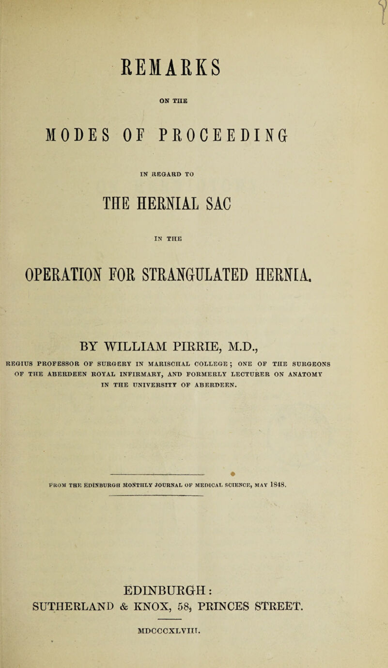 REMARKS ON THE MODES OF PROCEEDING IN REGARD TO THE HERNIAL SAC IN THE OPERATION FOR STRANGULATED HERNIA. BY WILLIAM PIRRIE, M.D., REGIUS PROFESSOR OF SURGERY IN MARISCHAL COLLEGE ; ONE OF THE SURGEONS OF THE ABERDEEN ROYAL INFIRMARY, AND FORMERLY LECTURER ON ANATOMY IN THE UNIVERSITY OF ABERDEEN. ---« FROM THE EDINBURGH MONTHLY JOURNAL OF MEDICAL SCIENCE, MAY 1848. EDINBURGH: SUTHERLAND & KNOX, 58* PRINCES STREET. MDCCCXLVIIT.