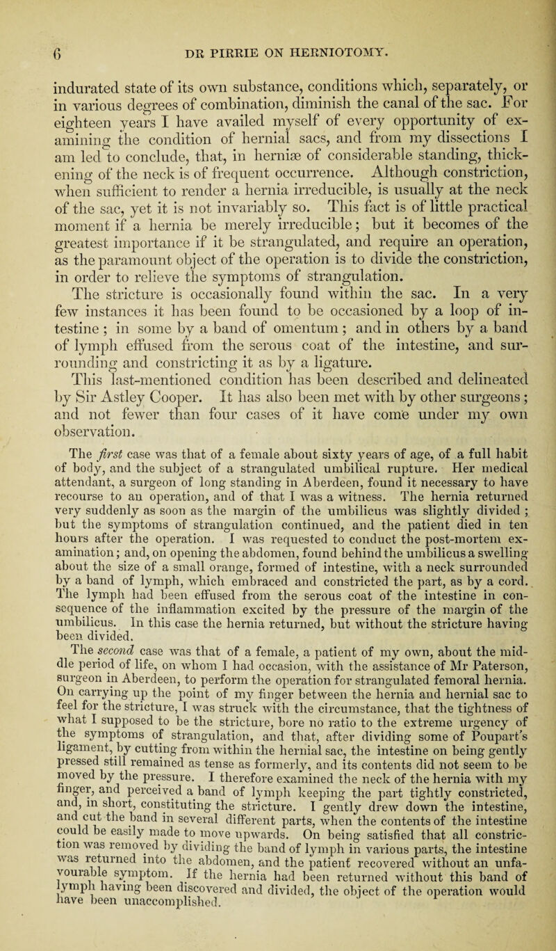 indurated state of its own substance, conditions which, separately, or in various degrees of combination, diminish the canal of the sac. For eighteen years I have availed myself of every opportunity of ex¬ amining the condition of hernial sacs, and from my dissections I am led to conclude, that, in hernias of considerable standing, thick¬ ening of the neck is of frequent occurrence. Although constriction, when sufficient to render a hernia irreducible, is usually at the neck of the sac, yet it is not invariably so. This fact is of little practical moment if a hernia be merely irreducible; but it becomes of the greatest importance if it be strangulated, and require an operation, as the paramount object of the operation is to divide the constriction, in order to relieve the symptoms of strangulation. The stricture is occasionally found within the sac. In a very few instances it has been found to be occasioned by a loop of in¬ testine ; in some by a band of omentum; and in others by a band of lymph effused from the serous coat of the intestine, and sur¬ rounding and constricting it as by a ligature. This last-mentioned condition has been described and delineated by Sir Astley Cooper. It has also been met with by other surgeons ; and not fewer than four cases of it have come under my own observation. The first case was that of a female about sixty years of age, of a full habit of body, and the subject of a strangulated umbilical rupture. Her medical attendant, a surgeon of long standing in Aberdeen, found it necessary to have recourse to an operation, and of that I was a witness. The hernia returned very suddenly as soon as the margin of the umbilicus was slightly divided ; but the symptoms of strangulation continued, and the patient died in ten hours after the operation. I was requested to conduct the post-mortem ex¬ amination ; and, on opening the abdomen, found behind the umbilicus a swelling about the size of a small orange, formed of intestine, with a neck surrounded by a band of lymph, which embraced and constricted the part, as by a cord. The lymph had been effused from the serous coat of the intestine in con¬ sequence of the inflammation excited by the pressure of the margin of the umbilicus. In this case the hernia returned, but without the stricture having been divided. The second case was that of a female, a patient of my own, about the mid¬ dle period of life, on whom I had occasion, with the assistance of Mr Paterson, surgeon in Aberdeen, to perform the operation for strangulated femoral hernia. On carrying up the point of my finger between the hernia and hernial sac to feel for the stricture, I was struck with the circumstance, that the tightness of what I supposed to be the stricture, bore no ratio to the extreme urgency of the symptoms of strangulation, and that, after dividing some of Poupart's ligament, by cutting from within the hernial sac, the intestine on being gently pressed still remained as tense as formerly, and its contents did not seem to be moved by the pressure. I therefore examined the neck of the hernia with my finger, and perceived a.band of lymph keeping the part tightly constricted, and, m short, constituting the stricture. I gently drew down the intestine, and cut the band in several different parts, when the contents of the intestine could be easily made to move upwards. On being satisfied that all constric¬ tion was removed by dividing the band of lymph in various parts, the intestine was returned into the abdomen, and the patient recovered without an unfa¬ vourable symptom. If the hernia had been returned without this band of ymph having been discovered and divided, the object of the operation would have been unaccomplished.