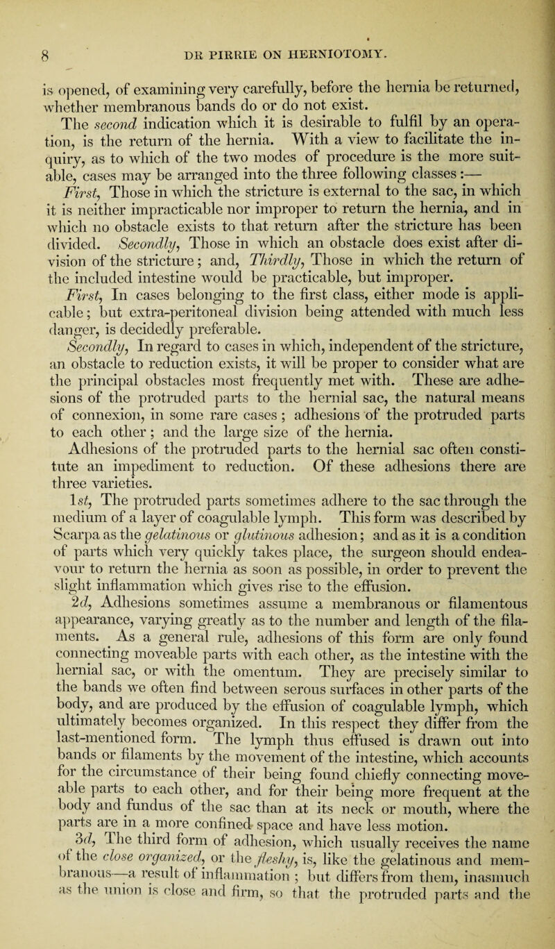 is opened, of examining very carefully, before the hernia be returned, whether membranous bands do or do not exist. The second indication which it is desirable to fulfil by an opera¬ tion, is the return of the hernia. With a view to facilitate the in¬ quiry, as to which of the two modes of procedure is the more suit¬ able, cases may be arranged into the three following classes :— First, Those in which the stricture is external to the sac, in which it is neither impracticable nor improper to return the hernia, and in which no obstacle exists to that return after the stricture has been divided. Secondly, Those in which an obstacle does exist after di¬ vision of the stricture; and, Thirdly, Those in which the return of the included intestine would be practicable, but improper. First, In cases belonging to the first class, either mode is appli¬ cable ; but extra-peritoneal division being attended with much less danger, is decidedly preferable. Secondly, In regard to cases in which, independent of the stricture, an obstacle to reduction exists, it will be proper to consider what are the principal obstacles most frequently met with. These are adhe¬ sions of the protruded parts to the hernial sac, the natural means of connexion, in some rare cases ; adhesions of the protruded parts to each other; and the large size of the hernia. Adhesions of the protruded parts to the hernial sac often consti¬ tute an impediment to reduction. Of these adhesions there are three varieties. 1st, The protruded parts sometimes adhere to the sac through the medium of a layer of coagulable lymph. This form was described by Scarpa as the gelatinous or glutinous adhesion; and as it is a condition of parts which very quickly takes place, the surgeon should endea¬ vour to return the hernia as soon as possible, in order to prevent the slight inflammation which gives rise to the effusion. 2d, Adhesions sometimes assume a membranous or filamentous appearance, varying greatly as to the number and length of the fila¬ ments. As a general rule, adhesions of this form are only found connecting moveable parts with each other, as the intestine with the hernial sac, or with the omentum. They are precisely similar to the bands we often find between serous surfaces in other parts of the body, and are produced by the effusion of coagulable lymph, which ultimately becomes organized. In this respect they differ from the last-mentioned form. The lymph thus effused is drawn out into bands or filaments by the movement of the intestine, which accounts for the circumstance of their being found chiefly connecting move- able parts to each other, and for their being more frequent at the body and fundus of the sac than at its neck or mouth, where the parts are in a more confined space and have less motion. 3d, I he third form of adhesion, which usually receives the name ol the close organized, or the fleshy, is, like the gelatinous and mem¬ branous-—a result of inflammation ; but differs from them, inasmuch as the union is close and firm, so that the protruded parts and the