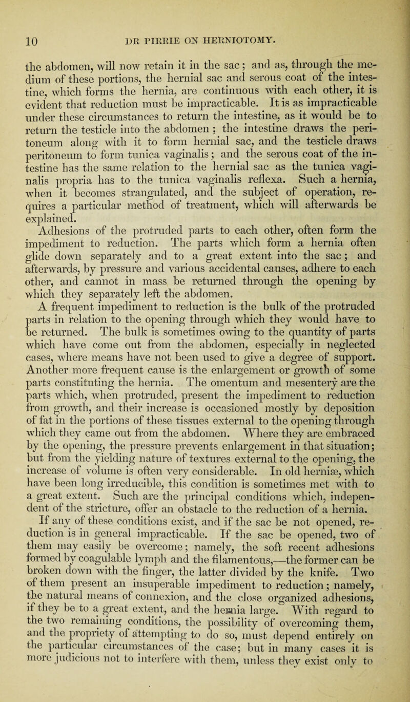 the abdomen, will now retain it in the sac; and as, through the me¬ dium of these portions, the hernial sac and serous coat of the intes¬ tine, which forms the hernia, are continuous with each other, it is evident that reduction must be impracticable. It is as impracticable under these circumstances to return the intestine, as it would be to return the testicle into the abdomen ; the intestine draws the peri¬ toneum along with it to form hernial sac, and the testicle draws peritoneum to form tunica vaginalis; and the serous coat of the in¬ testine has the same relation to the hernial sac as the tunica vagi¬ nalis propria has to the tunica vaginalis reflexa. Such a hernia, when it becomes strangulated, and the subject of operation, re¬ quires a particular method of treatment, which will afterwards be explained. Adhesions of the protruded parts to each other, often form the impediment to reduction. The parts which form a hernia often glide down separately and to a great extent into the sac; and afterwards, by pressure and various accidental causes, adhere to each other, and cannot in mass be returned through the opening by which they separately left the abdomen. A frequent impediment to reduction is the bulk of the protruded parts in relation to the opening through which they would have to be returned. The bulk is sometimes owing to the quantity of parts which have come out from the abdomen, especially in neglected cases, where means have not been used to give a degree of support. Another more frequent cause is the enlargement or growth of some parts constituting the hernia. The omentum and mesentery are the parts which, when protruded, present the impediment to reduction from growth, and their increase is occasioned mostly by deposition of fat in the portions of these tissues external to the opening through which they came out from the abdomen. Where they are embraced by the opening, the pressure prevents enlargement in that situation; but from the yielding nature of textures external to the opening, the increase of volume is often very considerable. In old liernise, which have been long irreducible, this condition is sometimes met with to a great extent. Such are the principal conditions which, indepen¬ dent of the stricture, offer an obstacle to the reduction of a hernia. If any of these conditions exist, and if the sac be not opened, re¬ duction is in general impracticable. If the sac be opened, two of them may easily be overcome; namely, the soft recent adhesions formed by coagulable lymph and the filamentous,—the former can be broken down with the finger, the latter divided by the knife. Two of them present an insuperable impediment to reduction; namely, the natural means of connexion, and the close organized adhesions, if they be to a great extent, and the heraiia large. With regard to the two remaining conditions, the possibility of overcoming them, and the propriety of attempting to do so, must depend entirely on the particular circumstances of the case; but in many cases it is more judicious not to interfere with them, unless they exist only to