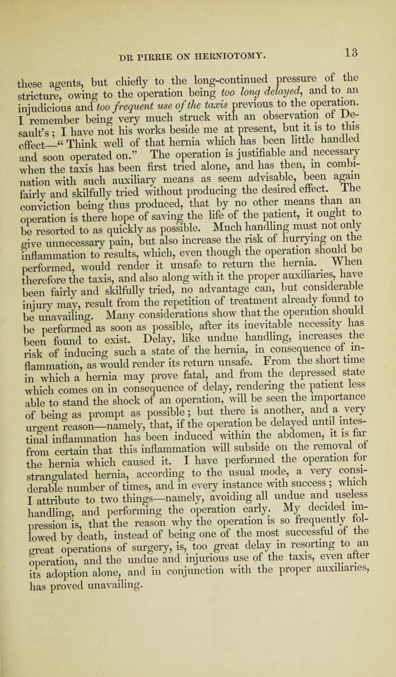 these agents, but chiefly to the long-continued pressure of the stricture, owing to the operation being too long delayed, and to an iniudicious and too frequent use of the taxis previous to the operation. I remember being very much struck with an observation of De¬ sault’s ; I have not his works beside me at present, but it is to this effect_u Think well of that hernia which has been little handled and soon operated on.” The operation is justifiable and necessary when the taxis has been first tried alone, and has then, m combi¬ nation with such auxiliary means as seem advisable, been again fairly and skilfully tried without producing the desired effect, lhe conviction being thus produced, that by no other means than an operation is there hope of saving the life of the patient, it ought to be resorted to as quickly as possible. Much handling must not only oive unnecessary pain, but also increase the risk of hurrying on the inflammation to results, which, even though the operation should be performed, would render it unsafe to return the hernia. _ When therefore the taxis, and also along with it the proper auxiliaries, have been fairly and skilfully tried, no advantage can, but considerable iniurv may, result from the repetition of treatment already found to be unavailing. Many considerations show that the operation should be performed as soon as possible, after its inevitable necessity has been found to exist. Delay, like undue handling, increases the risk of inducing such a state of the hernia, in consequence of in¬ flammation, as would render its return unsafe. From the short time in which a hernia may prove fatal, and from the depressed state which comes on in consequence of delay, rendering the patient less able to stand the shock of an operation, will be seen the importance of being as prompt as possible; but there is another, and a very urgent reason—namely, that, if the operation be delayed until intes¬ tinal inflammation has been induced within the abdomen, it is tai from certain that this inflammation will subside on the removal ot the hernia which caused it. I have performed the operation for strangulated hernia, according to the usual mode, a very consi¬ derable number of times, and in every instance with success ; which I attribute to two things—namely, avoiding all undue and useless handling, and performing the operation early. My decided im¬ pression is, that the reason why the operation is so frequently fol¬ lowed by death, instead of being one of the most successful of the great operations of surgery, is, too great delay m resorting to an operation, and the undue and injurious use of the taxis, even aftei its adoption alone, and in conjunction with the proper auxiliaries, has proved unavailing.