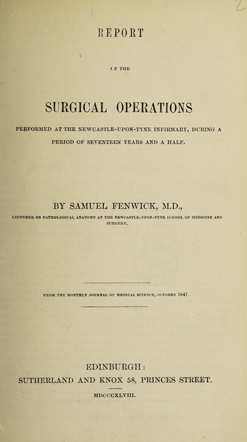 CF THE SURGICAL OPERATIONS PERFORMED AT THE NEWCASTLE-UPON-TYNE INFIRMARY, DURING A PERIOD OF SEVENTEEN YEARS AND A HALF. BY SAMUEL FENWICK, M.D., LECTURER ON PATHOLOGICAL ANATOMY AT THE NEWCASTLE-CJPON-TYNE SCHOOL OF MEDICINE AND SURGERY. FROM THE MONTHLY JOURNAL OF MEDICAL SCIENCE, OCTOBER 1847- EDINBURGH: SUTHERLAND AND KNOX 58, PRINCES STREET. MDCCCXLVIII.