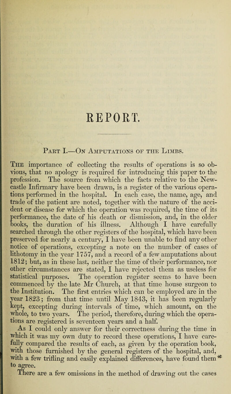 REPORT. Part I.—On Amputations of the Limbs. The importance of collecting the results of operations is so ob¬ vious, that no apology is required for introducing this paper to the profession. The source from which the facts relative to the New¬ castle Infirmary have been drawn, is a register of the various opera¬ tions performed in the hospital. In each case, the name, age, and trade of the patient are noted, together with the nature of the acci¬ dent or disease for which the operation was required, the time of its performance, the date of his death or dismission, and, in the older books, the duration of his illness. Although I have carefully searched through the other registers of the hospital, which have been preserved for nearly a century, I have been unable to find any other notice of operations, excepting a note on the number of cases of lithotomy in the year 1757, and a record of a few amputations about 1812; but, as in these last, neither the time of their performance, nor other circumstances are stated, I have rejected them as useless for statistical purposes. The operation register seems to have been commenced by the late Mr Church, at that time house surgeon to the Institution. The first entries which can be employed are in the year 1823; from that time until May 1843, it has been regularly kept, excepting during intervals of time, which amount, on the whole, to two years. The period, therefore, during which the opera¬ tions are registered is seventeen years and a half. As I could only answer for their correctness during the time in which it was my own duty to record these operations, I have care¬ fully compared the results of each, as given by the operation book, with those furnished by the general registers of the hospital, and, with a few trifling and easily explained differences, have found them * to agree. There are a few omissions in the method of drawing out the cases