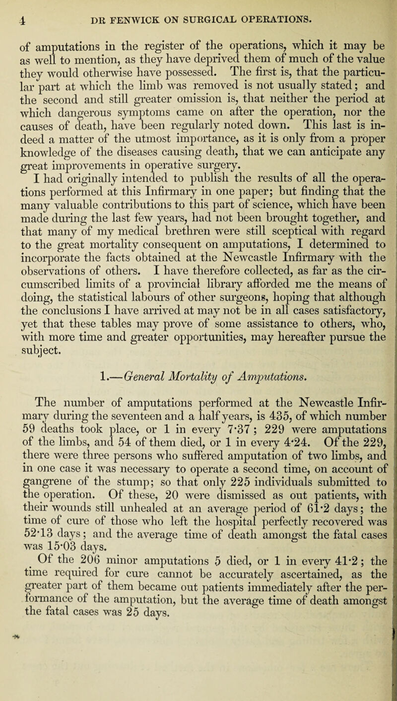 of amputations in the register of the operations, which it may be as well to mention, as they have deprived them of much of the value they would otherwise have possessed. The first is, that the particu¬ lar part at which the limb was removed is not usually stated; and the second and still greater omission is, that neither the period at which dangerous symptoms came on after the operation, nor the causes of death, have been regularly noted down. This last is in¬ deed a matter of the utmost importance, as it is only from a proper knowledge of the diseases causing death, that we can anticipate any great improvements in operative surgery. I had originally intended to publish the results of all the opera¬ tions performed at this Infirmary in one paper; but finding that the many valuable contributions to this part of science, which have been made during the last few years, had not been brought together, and that many of my medical brethren were still sceptical with regard to the great mortality consequent on amputations, I determined to incorporate the facts obtained at the Newcastle Infirmary with the observations of others. I have therefore collected, as far as the cir¬ cumscribed limits of a provincial library afforded me the means of doing, the statistical labours of other surgeons, hoping that although the conclusions I have arrived at may not be in all cases satisfactory, yet that these tables may prove of some assistance to others, who, with more time and greater opportunities, may hereafter pursue the subject. 1.—General Mortality of Amputations. The number of amputations performed at the Newcastle Infir¬ mary during the seventeen and a half years, is 435, of which number 59 deaths took place, or 1 in every 7*37 ; 229 were amputations of the limbs, and 54 of them died, or 1 in every 4‘24. Of the 229, there were three persons who suffered amputation of two limbs, and in one case it was necessary to operate a second time, on account of gangrene of the stump; so that only 225 individuals submitted to the operation. Of these, 20 were dismissed as out patients, with their wounds still unhealed at an average period of 61*2 days; the time of cure of those who left the hospital perfectly recovered was 52 T 3 days; and the average time of death amongst the fatal cases was 15*03 days. Of the 206 minor amputations 5 died, or 1 in every 41*2; the time required for cure cannot be accurately ascertained, as the greater part of them became out patients immediately after the per¬ formance of the amputation, but the average time of death amongst the fatal cases was 25 days.