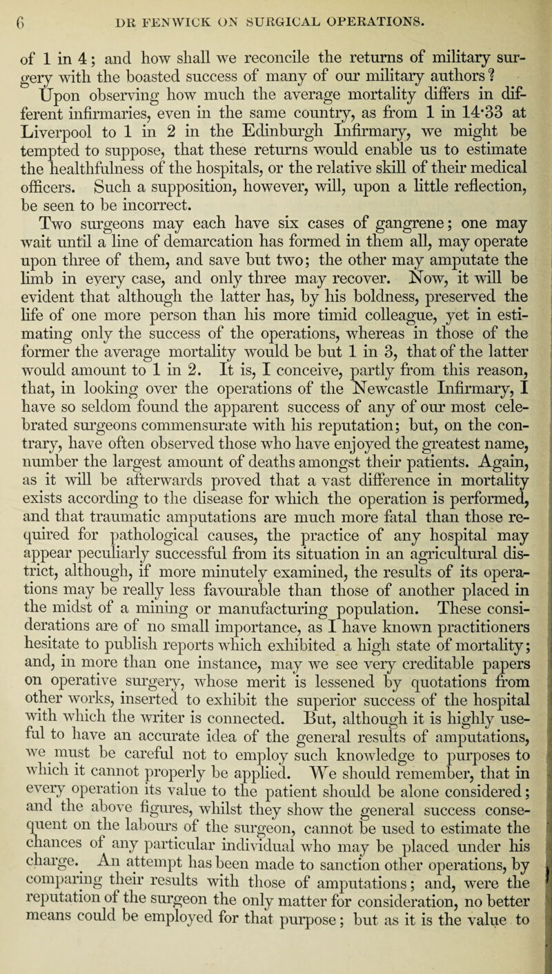 of 1 in 4; and how shall we reconcile the returns of military sur¬ gery with the boasted success of many of our military authors % Upon observing how much the average mortality differs in dif¬ ferent infirmaries, even in the same country, as from 1 in 14*33 at Liverpool to 1 in 2 in the Edinburgh Infirmary, we might be tempted to suppose, that these returns would enable us to estimate the healthfulness of the hospitals, or the relative skill of their medical officers. Such a supposition, however, will, upon a little reflection, be seen to be incorrect. Two surgeons may each have six cases of gangrene; one may wait until a line of demarcation has formed in them all, may operate upon three of them, and save but two; the other may amputate the limb in every case, and only three may recover. Now, it will be evident that although the latter has, by his boldness, preserved the life of one more person than his more timid colleague, yet in esti¬ mating only the success of the operations, whereas in those of the former the average mortality would be but 1 in 3, that of the latter would amount to 1 in 2. It is, I conceive, partly from this reason, that, in looking over the operations of the Newcastle Infirmary, I have so seldom found the apparent success of any of our most cele¬ brated surgeons commensurate with his reputation; but, on the con¬ trary, have often observed those who have enjoyed the greatest name, number the largest amount of deaths amongst their patients. Again, as it will be afterwards proved that a vast difference in mortality exists according to the disease for which the operation is performed, and that traumatic amputations are much more fatal than those re¬ quired for pathological causes, the practice of any hospital may appear peculiarly successful from its situation in an agricultural dis¬ trict, although, if more minutely examined, the results of its opera¬ tions may be really less favourable than those of another placed in the midst of a mining or manufacturing population. These consi¬ derations are of no small importance, as I have known practitioners hesitate to publish reports which exhibited a high state of mortality; and, in more than one instance, may we see very creditable papers on operative surgery, whose merit is lessened by quotations from other works, inserted to exhibit the superior success of the hospital with which the writer is connected. But, although it is highly use¬ ful to have an accurate idea of the general results of amputations, we. must be careful not to employ such knowledge to purposes to which it cannot properly be applied. We should remember, that in every operation its value to the patient should be alone considered; and the above figures, whilst they show the general success conse¬ quent on the labours of the surgeon, cannot be used to estimate the chances of any particular individual who may be placed under his charge.. An attempt has been made to sanction other operations, by comparing their results with those of amputations; and, were the reputation of the surgeon the only matter for consideration, no better means could be employed for that purpose; but as it is the value to