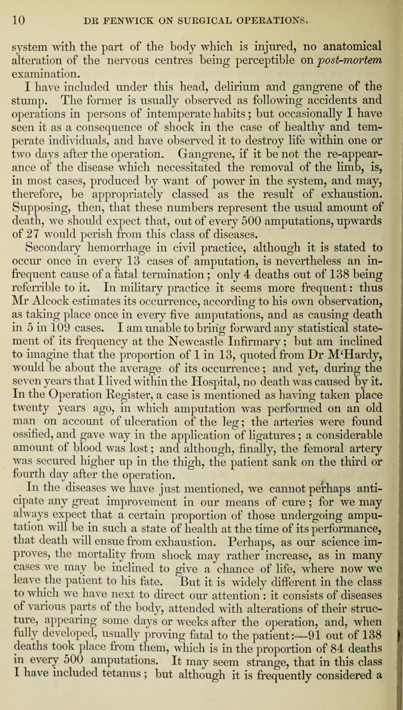 system with the part of the body which is injured, no anatomical alteration of the nervous centres being perceptible on post-mortem examination. I have included under this head, delirium and gangrene of the stump. The former is usually observed as following accidents and operations in persons of intemperate habits; but occasionally I have seen it as a consequence of shock in the case of healthy and tem¬ perate individuals, and have observed it to destroy life within one or two days after the operation. Gangrene, if it be not the re-appear¬ ance of the disease which necessitated the removal of the limb, is, in most cases, produced by want of power in the system, and may, therefore, be appropriately classed as the result of exhaustion. Supposing, then, that these numbers represent the usual amount of death, we should expect that, out of every 500 amputations, upwards of 27 would perish from this class of diseases. Secondary hemorrhage in civil practice, although it is stated to occur once in every 13 cases of amputation, is nevertheless an in¬ frequent cause of a fatal termination; only 4 deaths out of 138 being referrible to it. In military practice it seems more frequent: thus Mr Alcock estimates its occurrence, according to his own observation, as taking place once in every five amputations, and as causing death in 5 in 109 cases. I am unable to bring forward any statistical state¬ ment of its frequency at the Newcastle Infirmary; but am inclined to imagine that the proportion of 1 in 13, quoted from Dr M‘Hardy, would be about the average of its occurrence; and yet, during the seven years that I lived within the Hospital, no death was caused by it. In the Operation Register, a case is mentioned as having taken place twenty years ago, in which amputation was performed on an old man on account of ulceration of the leg; the arteries were found ossified, and gave way in the application of ligatures; a considerable amount of blood was lost; and although, finally, the femoral artery was secured higher up in the thigh, the patient sank on the third or fourth day after the operation. In the diseases we have just mentioned, we cannot perhaps anti¬ cipate any great improvement in our means of cure; for we may always expect that a certain proportion of those undergoing ampu¬ tation will be in such a state of health at the time of its performance, that death will ensue from exhaustion. Perhaps, as our science im¬ proves, the mortality from shock may rather increase, as in many cases we may be inclined to give a chance of life, where now we leave the patient to his fate. But it is widely different in the class to which we have next to direct our attention : it consists of diseases ,-a of various parts of the body, attended with alterations of their struc¬ ture, appearing some days or weeks after the operation, and, when fully developed, usually proving fatal to the patient:—91 out of 138 5 deaths took place from them, wliich is in the proportion of 84 deaths in every 500 amputations. It may seem strange, that in this class I have included tetanus ; but although it is frequently considered a
