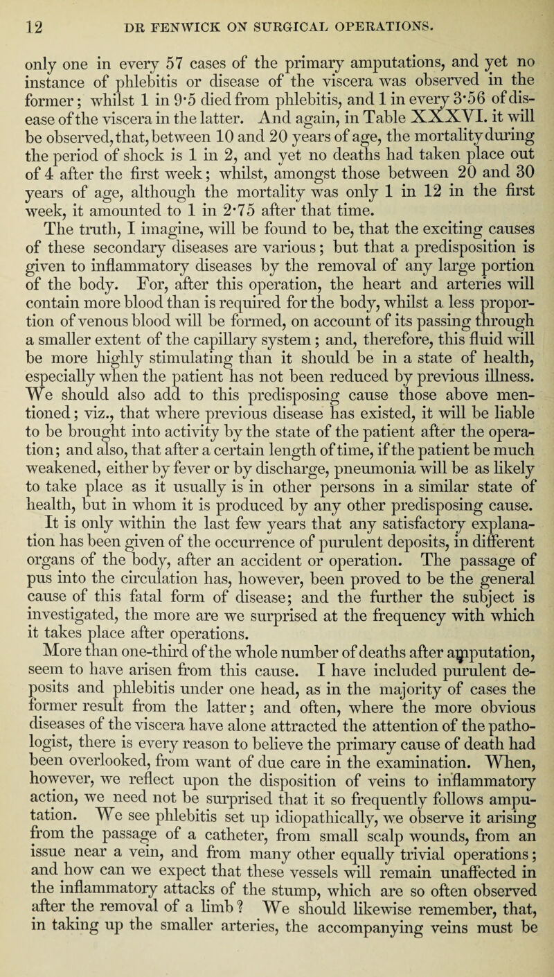only one in every 57 cases of the primary amputations, and yet no instance of phlebitis or disease of the viscera was observed in the former; whilst 1 in 9’5 died from phlebitis, and 1 in every 3*56 of dis¬ ease of the viscera in the latter. And again, in Table XXXYI. it will be observed, that, between 10 and 20 years of age, the mortality during the period of shock is 1 in 2, and yet no deaths had taken place out of 4 after the first week; whilst, amongst those between 20 and 30 years of age, although the mortality was only 1 in 12 in the first week, it amounted to 1 in 2*75 after that time. The truth, I imagine, will be found to be, that the exciting causes of these secondary diseases are various; but that a predisposition is given to inflammatory diseases by the removal of any large portion of the body. For, after this operation, the heart and arteries will contain more blood than is required for the body, whilst a less propor¬ tion of venous blood will be formed, on account of its passing through a smaller extent of the capillary system; and, therefore, this fluid will be more highly stimulating than it should be in a state of health, especially when the patient has not been reduced by previous illness. We should also add to this predisposing cause those above men¬ tioned ; viz., that where previous disease has existed, it will be liable to be brought into activity by the state of the patient after the opera¬ tion; and also, that after a certain length of time, if the patient be much weakened, either by fever or by discharge, pneumonia will be as likely to take place as it usually is in other persons in a similar state of health, but in whom it is produced by any other predisposing cause. It is only within the last few years that any satisfactory explana¬ tion has been given of the occurrence of purulent deposits, in different organs of the body, after an accident or operation. The passage of pus into the circulation has, however, been proved to be the general cause of this fatal form of disease; and the further the subject is investigated, the more are we surprised at the frequency with which it takes place after operations. More than one-third of the whole number of deaths after amputation, seem to have arisen from this cause. I have included purulent de¬ posits and phlebitis under one head, as in the majority of cases the former result from the latter; and often, where the more obvious diseases of the viscera have alone attracted the attention of the patho¬ logist, there is every reason to believe the primary cause of death had been overlooked, from want of due care in the examination. When, however, we reflect upon the disposition of veins to inflammatory action, we need not be surprised that it so frequently follows ampu¬ tation. We see phlebitis set up idiopathically, we observe it arising from the passage of a catheter, from small scalp wounds, from an issue near a vein, and from many other equally trivial operations; and how can we expect that these vessels will remain unaffected in the inflammatory attacks of the stump, which are so often observed after the removal of a limb? We should likewise remember, that, in taking up the smaller arteries, the accompanying veins must be