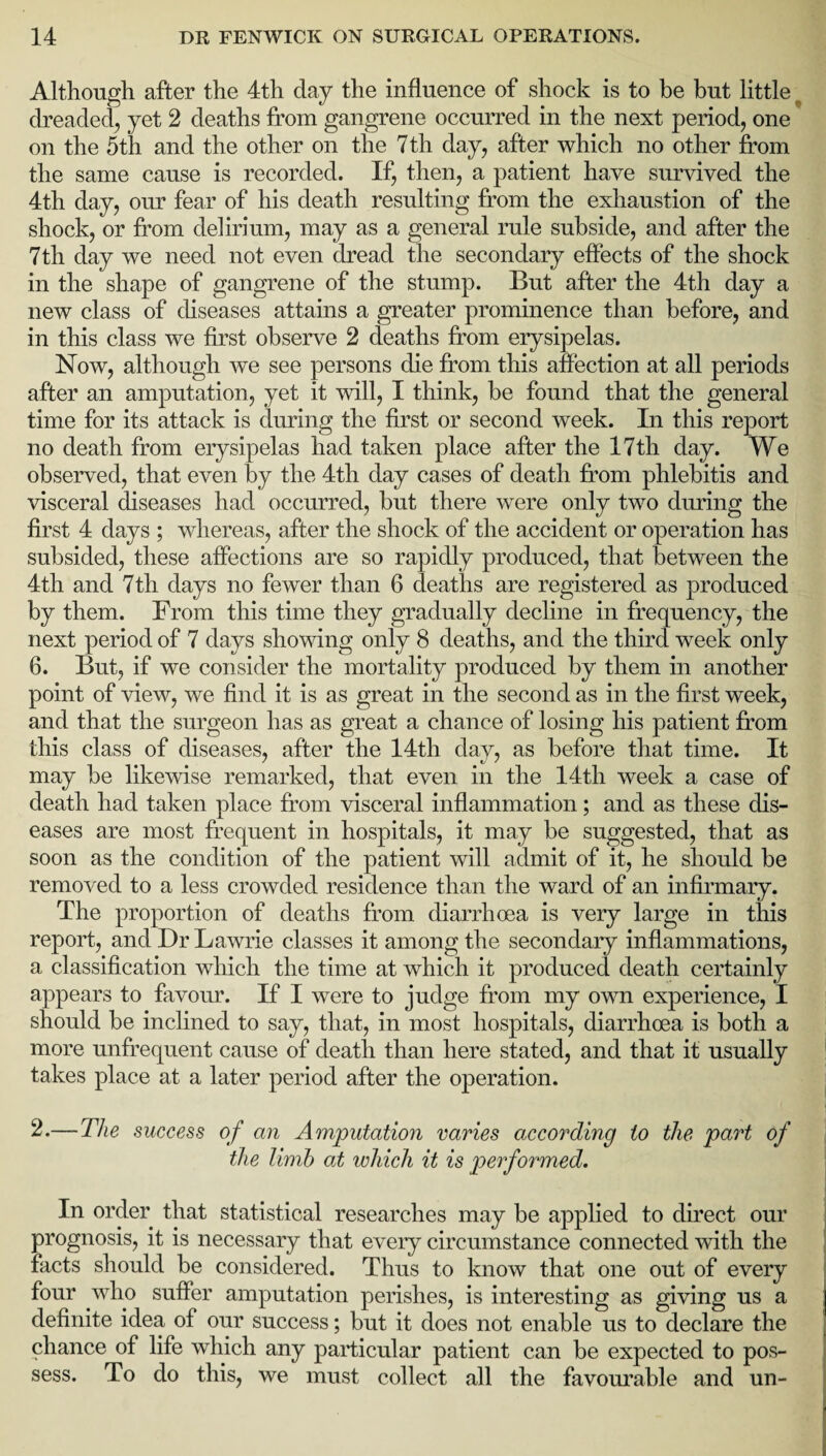 Although after the 4th day the influence of shock is to be but little dreaded, yet 2 deaths from gangrene occurred in the next period, one on the 5th and the other on the 7th day, after which no other from the same cause is recorded. If, then, a patient have survived the 4th day, our fear of his death resulting from the exhaustion of the shock, or from delirium, may as a general rule subside, and after the 7 th day we need not even dread the secondary effects of the shock in the shape of gangrene of the stump. But after the 4th day a new class of diseases attains a greater prominence than before, and in this class we first observe 2 deaths from erysipelas. Now, although we see persons die from this affection at all periods after an amputation, yet it will, I think, be found that the general time for its attack is during the first or second week. In this report no death from erysipelas had taken place after the 17th day. We observed, that even by the 4th day cases of death from phlebitis and visceral diseases had occurred, but there were only two during the first 4 days ; whereas, after the shock of the accident or operation has subsided, these affections are so rapidly produced, that between the 4th and 7th days no fewer than 6 deaths are registered as produced by them. From this time they gradually decline in frequency, the next period of 7 days showing only 8 deaths, and the third week only 6. But, if we consider the mortality produced by them in another point of view, we find it is as great in the second as in the first week, and that the surgeon has as great a chance of losing his patient from this class of diseases, after the 14th day, as before that time. It may be likewise remarked, that even in the 14th week a case of death had taken place from visceral inflammation; and as these dis¬ eases are most frequent in hospitals, it may be suggested, that as soon as the condition of the patient will admit of it, he should be removed to a less crowded residence than the ward of an infirmary. The proportion of deaths from diarrhoea is very large in this report, and Dr Lawrie classes it among the secondary inflammations, a classification which the time at which it produced death certainly appears to favour. If I were to judge from my own experience, I should be inclined to say, that, in most hospitals, diarrhoea is both a more unfrequent cause of death than here stated, and that it usually takes place at a later period after the operation. 2.—The success of an Amputation varies according to the part of the limb at which it is performed. In order that statistical researches may be applied to direct our prognosis, it is necessary that every circumstance connected with the facts should be considered. Thus to know that one out of every four who suffer amputation perishes, is interesting as giving us a definite idea of our success; but it does not enable us to declare the chance of life which any particular patient can be expected to pos¬ sess. To do this, we must collect all the favourable and un-