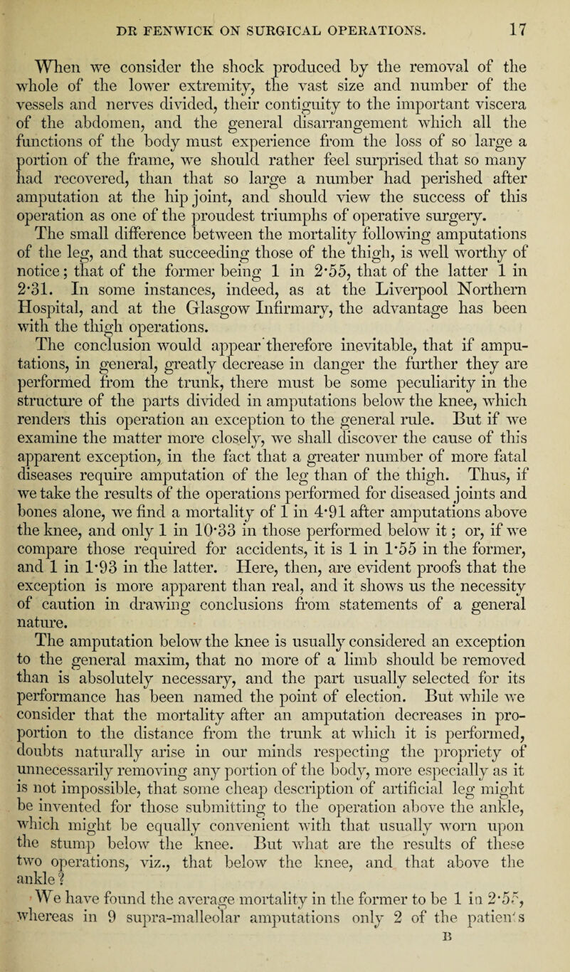 When we consider the shock produced by the removal of the whole of the lower extremity, the vast size and number of the vessels and nerves divided, their contiguity to the important viscera of the abdomen, and the general disarrangement which all the functions of the body must experience from the loss of so large a portion of the frame, we should rather feel surprised that so many had recovered, than that so large a number had perished after amputation at the hip joint, and should view the success of this operation as one of the proudest triumphs of operative surgery. The small difference between the mortality following amputations of the leg, and that succeeding those of the thigh, is well worthy of notice; that of the former being 1 in 2* 55, that of the latter 1 in 2*31. In some instances, indeed, as at the Liverpool Northern Hospital, and at the Glasgow Infirmary, the advantage has been with the thigh operations. The conclusion would appear therefore inevitable, that if ampu¬ tations, in general, greatly decrease in danger the further they are performed from the trunk, there must be some peculiarity in the structure of the parts divided in amputations below the knee, which renders this operation an exception to the general rule. But if we examine the matter more closely, we shall discover the cause of this apparent exception, in the fact that a greater number of more fatal diseases require amputation of the leg than of the thigh. Thus, if we take the results of the operations performed for diseased joints and bones alone, we find a mortality of 1 in 4*91 after amputations above the knee, and only 1 in 10*33 in those performed below it; or, if we compare those required for accidents, it is 1 in 1*55 in the former, and 1 in 1*93 in the latter. Here, then, are evident proofs that the exception is more apparent than real, and it shows us the necessity of caution in drawing conclusions from statements of a general nature. The amputation below the knee is usually considered an exception to the general maxim, that no more of a limb should be removed than is absolutely necessary, and the part usually selected for its performance has been named the point of election. But while we consider that the mortality after an amputation decreases in pro¬ portion to the distance from the trunk at which it is performed, doubts naturally arise in our minds respecting the propriety of unnecessarily removing any portion of the body, more especially as it is not impossible, that some cheap description of artificial leg might be invented for those submitting to the operation above the ankle, which might be equally convenient with that usually worn upon the stump below the knee. But what are the results of these two operations, viz., that below the knee, and that above the ankle ? We have found the average mortality in the former to be 1 in 2*5<K, whereas in 9 supra-malleolar amputations only 2 of the patients 15