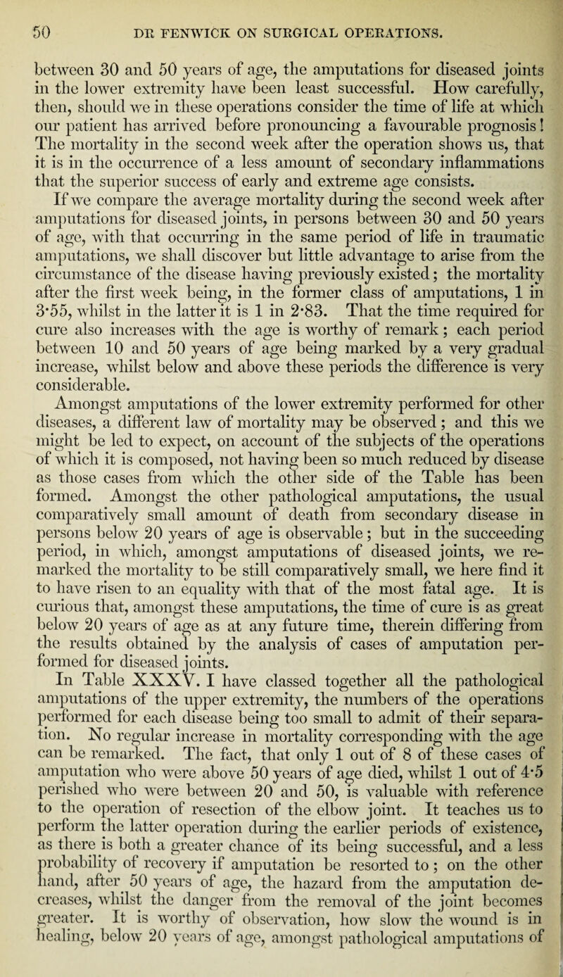 between 30 and 50 years of age, the amputations for diseased joints in the lower extremity have been least successful. How carefully, then, should we in these operations consider the time of life at which our patient has arrived before pronouncing a favourable prognosis! The mortality in the second week after the operation shows us, that it is in the occurrence of a less amount of secondary inflammations that the superior success of early and extreme age consists. If we compare the average mortality during the second week after amputations for diseased joints, in persons between 30 and 50 years of age, with that occurring in the same period of life in traumatic amputations, we shall discover but little advantage to arise from the circumstance of the disease having previously existed; the mortality after the first week being, in the former class of amputations, 1 in 3*55, whilst in the latter it is 1 in 2*83. That the time required for cure also increases with the age is worthy of remark; each period between 10 and 50 years of age being marked by a very gradual increase, whilst below and above these periods the difference is very considerable. Amongst amputations of the lower extremity performed for other diseases, a different law of mortality may be observed; and this we might be led to expect, on account of the subjects of the operations of which it is composed, not having been so much reduced by disease as those cases from which the other side of the Table has been formed. Amongst the other pathological amputations, the usual comparatively small amount of death from secondary disease in persons below 20 years of age is observable; but in the succeeding period, in which, amongst amputations of diseased joints, we re¬ marked the mortality to be still comparatively small, we here find it to have risen to an equality with that of the most fatal age. It is curious that, amongst these amputations, the time of cure is as great below 20 years of age as at any future time, therein differing from the results obtained by the analysis of cases of amputation per¬ formed for diseased joints. In Table XXXV. I have classed together all the pathological amputations of the upper extremity, the numbers of the operations performed for each disease being too small to admit of their separa¬ tion. No regular increase in mortality corresponding with the age can be remarked. The fact, that only 1 out of 8 of these cases of amputation who were above 50 years of age died, whilst 1 out of 4*5 perished who were between 20 and 50, is valuable with reference to the operation of resection of the elbow joint. It teaches us to perform the latter operation during the earlier periods of existence, as there is both a greater chance of its being successful, and a less probability of recovery if amputation be resorted to; on the other hand, after 50 years of age, the hazard from the amputation de¬ creases, whilst the danger from the removal of the joint becomes greater. It is worthy of observation, how slow the wound is in healing, below 20 years of age, amongst pathological amputations of