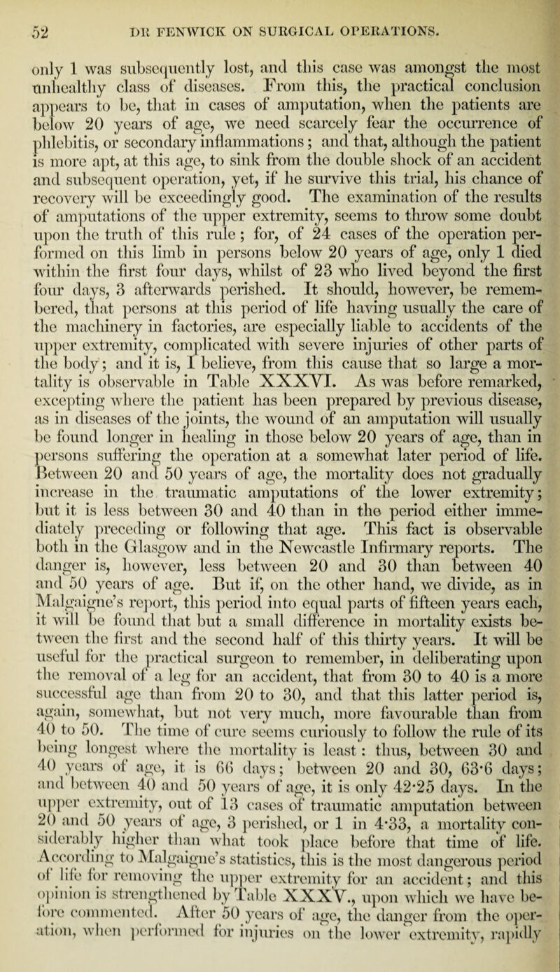 only 1 was subsequently lost, and this case was amongst the most unhealthy class of diseases. From this, the practical conclusion appears to be, that in cases of amputation, when the patients are below 20 years of age, we need scarcely fear the occurrence of phlebitis, or secondary inflammations; and that, although the patient is more apt, at this age, to sink from the double shock of an accident and subsequent operation, yet, if he survive this trial, his chance of recovery will be exceedingly good. The examination of the results of amputations of the upper extremity, seems to throw some doubt upon the truth of this rule; for, of 24 cases of the operation per¬ formed on this limb in persons below 20 years of age, only 1 died within the first four days, whilst of 23 who lived beyond the first four days, 3 afterwards perished. It should, however, be remem¬ bered, that persons at this period of life having usually the care of the machinery in factories, are especially liable to accidents of the upper extremity, complicated with severe injuries of other parts of the body; and it is, l believe, from this cause that so large a mor¬ tality is observable in Table XXXVI. As was before remarked, excepting where the patient has been prepared by previous disease, as in diseases of the joints, the wound of an amputation will usually be found longer in healing in those below 20 years of age, than in persons suffering the operation at a somewhat later period of life. Between 20 and 50 years of age, the mortality docs not gradually increase in the traumatic amputations of the lower extremity; but it is less between 30 and 40 than in the period either imme¬ diately preceding or following that age. This fact is observable both in the Glasgow and in the Newcastle Infirmary reports. The danger is, however, less between 20 and 30 than between 40 and 50 years of age. But if, on the other hand, we divide, as in Mai gaigne’s report, this period into equal parts of fifteen years each, it will be found that but a small difference in mortality exists be¬ tween the first and the second half of this thirty years. It will be useful for the practical surgeon to remember, in deliberating upon the removal of a leg for an accident, that from 30 to 40 is a more successful age than from 20 to 30, and that this latter period is, again, somewhat, but not very much, more favourable than from 40 to 50. The time of cure seems curiously to follow the rule of its being longest where the mortality is least: thus, between 30 and 40 years of age, it is (Hi days; between 20 and 30, 63*6 days; and between 40 and 50 years of age, it is only 42*25 days. In the upper extremity, out of 13 cases of traumatic amputation between 20 and 50 years of age, 3 perished, or 1 in 4*33, a mortality con¬ opinion is strengthened by Table XXXV., upon which we have be¬ fore commented. After 50 years of age, the danger from the oper¬ ation, when performed for injuries on the lower extremity, rapidly