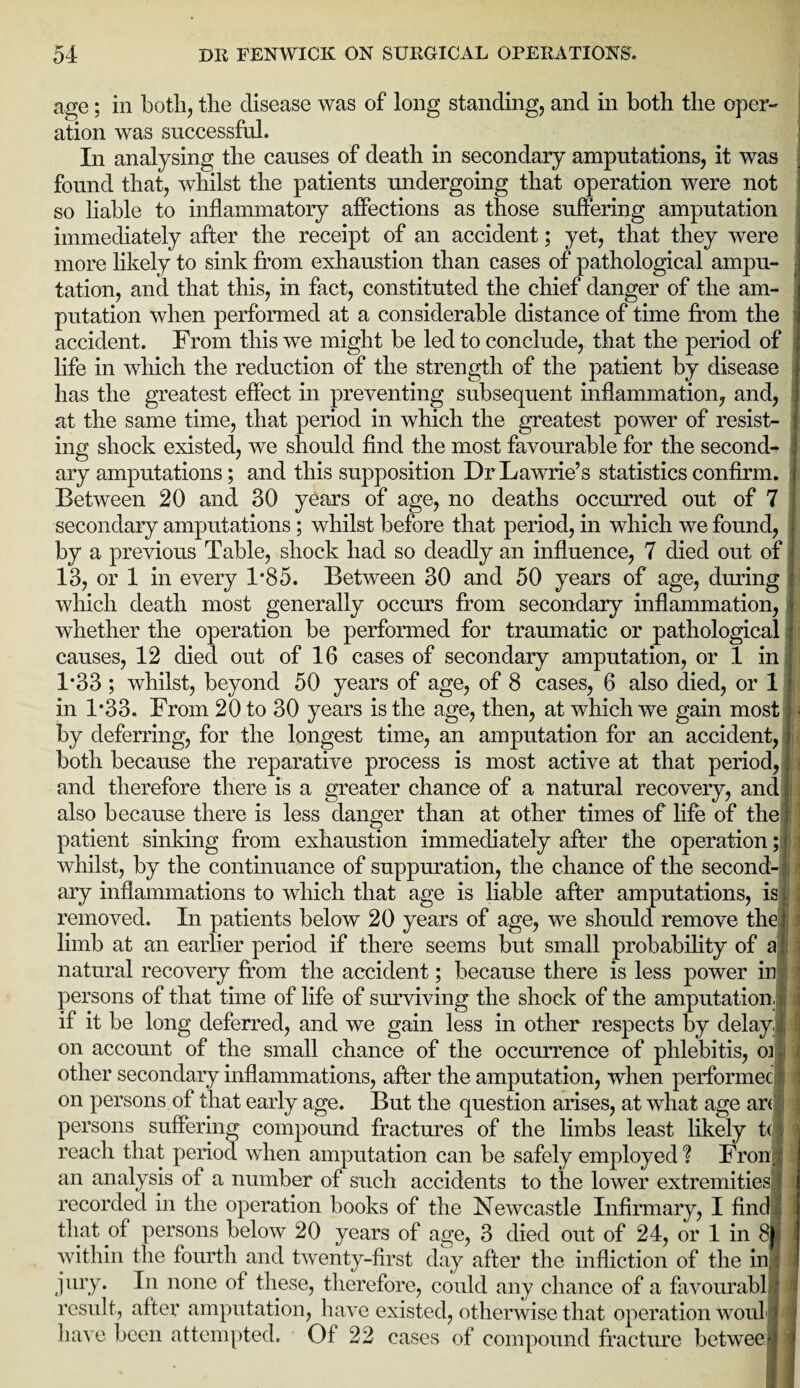 age; in both, the disease was of long standing, and in both the oper¬ ation was successful. In analysing the causes of death in secondary amputations, it was found that, whilst the patients undergoing that operation were not so liable to inflammatory affections as those suffering amputation immediately after the receipt of an accident; yet, that they were more likely to sink from exhaustion than cases of pathological ampu¬ tation, and that this, in fact, constituted the chief danger of the am¬ putation when performed at a considerable distance of time from the accident. From this we might be led to conclude, that the period of life in which the reduction of the strength of the patient by disease has the greatest effect in preventing subsequent inflammation, and, at the same time, that period in which the greatest power of resist¬ ing shock existed, we should find the most favourable for the second¬ ary amputations; and this supposition Dr Lawrie’s statistics confirm. Between 20 and 30 years of age, no deaths occurred out of 7 secondary amputations; whilst before that period, in which we found, by a previous Table, shock had so deadly an influence, 7 died out of 13, or 1 in every 1*85. Between 30 and 50 years of age, during which death most generally occurs from secondary inflammation, whether the operation be performed for traumatic or pathological causes, 12 died out of 16 cases of secondary amputation, or 1 in 1*33 ; whilst, beyond 50 years of age, of 8 cases, 6 also died, or 1 in 1*33. From 20 to 30 years is the age, then, at which we gain most by deferring, for the longest time, an amputation for an accident, both because the reparative process is most active at that period, and therefore there is a greater chance of a natural recovery, and also because there is less danger than at other times of life of the patient sinking from exhaustion immediately after the operation; whilst, by the continuance of suppuration, the chance of the second-; ary inflammations to which that age is liable after amputations, is removed. In patients below 20 years of age, we should remove the limb at an earlier period if there seems but small probability of a natural recovery from the accident; because there is less power in persons of that time of life of surviving the shock of the amputation if it be long deferred, and we gain less in other respects by delay on account of the small chance of the occurrence of phlebitis, oi other secondary inflammations, after the amputation, when performec on persons of that early age. But the question arises, at what age arc persons suffering compound fractures of the limbs least likely t( reach that period when amputation can be safely employed? Fron an analysis of a number of such accidents to the lower extremities' recorded in the operation books of the Newcastle Infirmary, I find that of persons below 20 years of age, 3 died out of 24, or 1 in 8 within the fourth and twenty-first day after the infliction of the in jury. In none of these, therefore, could any chance of a favourabl result, after amputation, have existed, otherwise that operation woul have been attempted. Of 22 cases of compound fracture betwee M