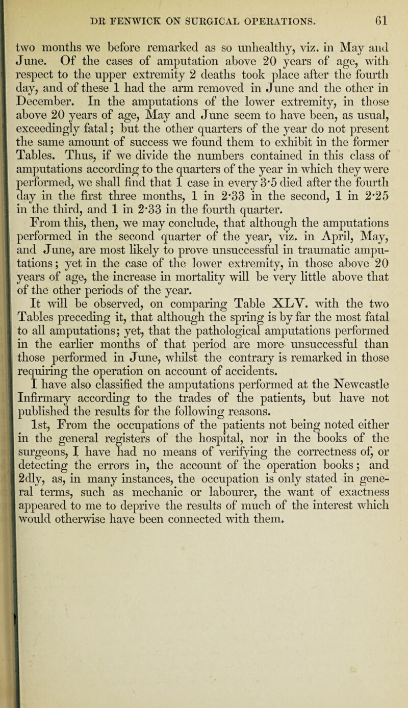 | two months we before remarked as so unhealthy, viz. in May and I! June. Of the cases of amputation above 20 years of age, with ] respect to the upper extremity 2 deaths took place after the fourth day, and of these 1 had the arm removed in June and the other in December. In the amputations of the lower extremity, in those ■ above 20 years of age, May and June seem to have been, as usual, exceedingly fatal; but the other quarters of the year do not present I the same amount of success we found them to exhibit in the former I Tables. Thus, if we divide the numbers contained in this class of amputations according to the quarters of the year in which they were performed, wTe shall find that 1 case in every 3*5 died after the fourth day in the first three months, 1 in 2*33 in the second, 1 in 2*25 1 in the third, and 1 in 2*33 in the fourth quarter. From this, then, we may conclude, that although the amputations I performed in the second quarter of the year, viz. in April, May, and June, are most likely to prove unsuccessful in traumatic ampu¬ tations ; yet in the case of the lower extremity, in those above 20 1 years of age, the increase in mortality will be very little above that I of the other periods of the year. It will be observed, on comparing Table XLV. with the two Tables preceding it, that although the spring is by far the most fatal to all amputations; yet, that the pathological amputations performed in the earlier months of that period are more unsuccessful than those performed in June, whilst the contrary is remarked in those requiring the operation on account of accidents. I have also classified the amputations performed at the Newcastle I Infirmary according to the trades of the patients, but have not published the results for the following reasons. 1st, From the occupations of the patients not being noted either in the general registers of the hospital, nor in the books of the surgeons, I have had no means of verifying the correctness of, or I detecting the errors in, the account of the operation books; and 2<lly, as, in many instances, the occupation is only stated in gene- I ral terms, such as mechanic or labourer, the want of exactness I appeared to me to deprive the results of much of the interest which I would otherwise have been connected with them.