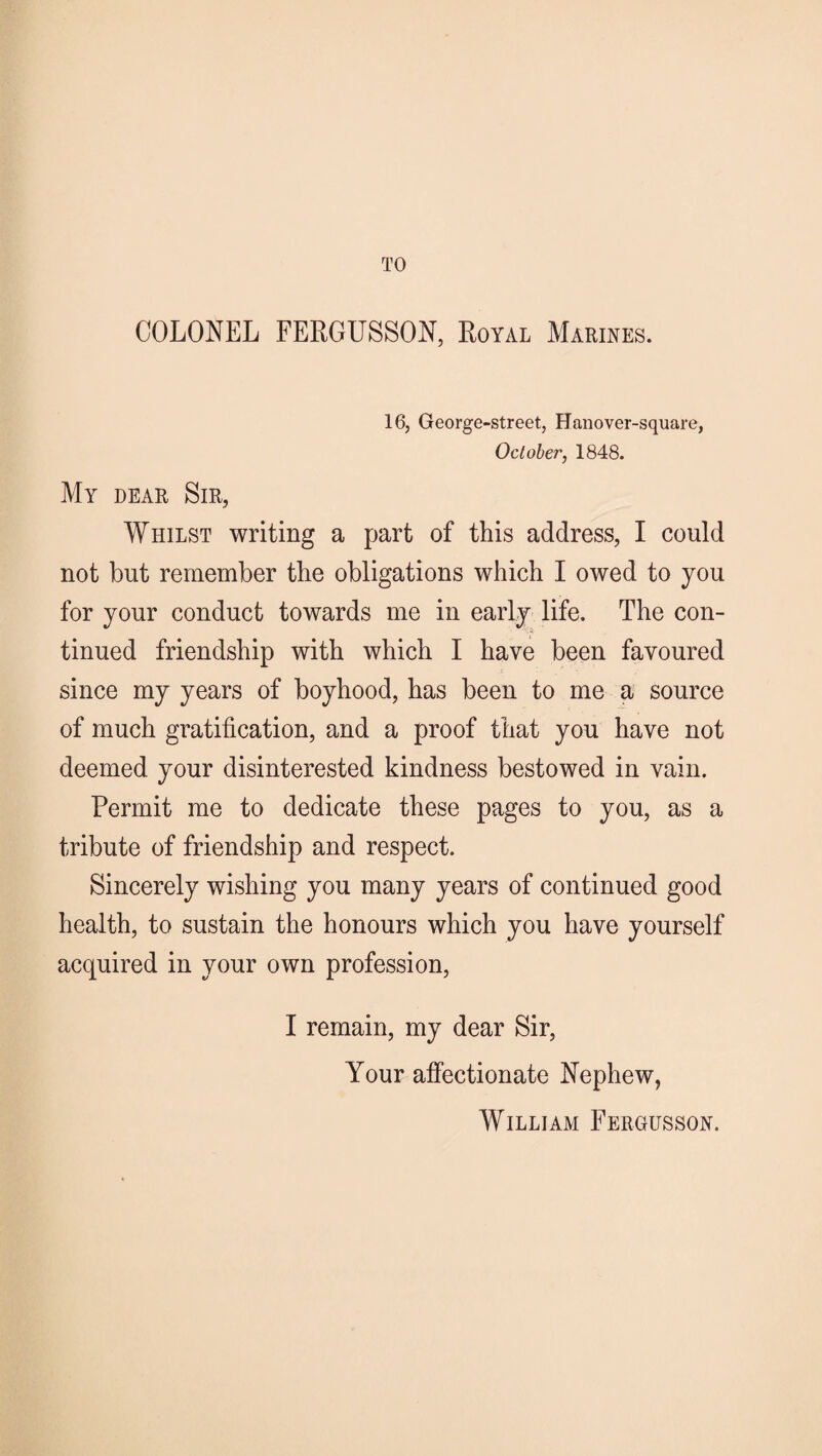 TO COLONEL FERGUSSON, Royal Marines. 16, George-street, Hanover-square, October, 1848. My dear Sir, Whilst writing a part of this address, I could not but remember the obligations which I owed to you for your conduct towards me in early life. The con¬ tinued friendship with which I have been favoured since my years of boyhood, has been to me a source of much gratification, and a proof that you have not deemed your disinterested kindness bestowed in vain. Permit me to dedicate these pages to you, as a tribute of friendship and respect. Sincerely wishing you many years of continued good health, to sustain the honours which you have yourself acquired in your own profession, I remain, my dear Sir, Your affectionate Nephew, William Fergusson.