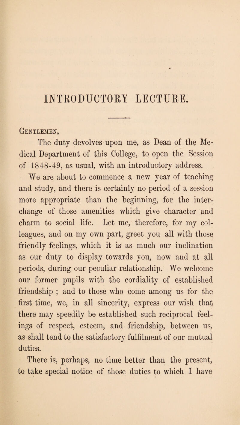 INTRODUCTORY LECTURE. Gentlemen, The duty devolves upon me, as Dean of the Me¬ dical Department of this College, to open the Session of 1848-49, as usual, with an introductory address. We are about to commence a new year of teaching and study, and there is certainly no period of a session more appropriate than the beginning, for the inter¬ change of those amenities which give character and charm to social life. Let me, therefore, for my col¬ leagues, and on my own part, greet you all with those friendly feelings, which it is as much our inclination as our duty to display towards you, now and at all periods, during our peculiar relationship. We welcome our former pupils with the cordiality of established friendship ; and to those who come among us for the first time, we, in all sincerity, express our wish that there may speedily be established such reciprocal feel¬ ings of respect, esteem, and friendship, between us, as shall tend to the satisfactory fulfilment of our mutual duties. There is, perhaps, no time better than the present, to take special notice of those duties to which I have