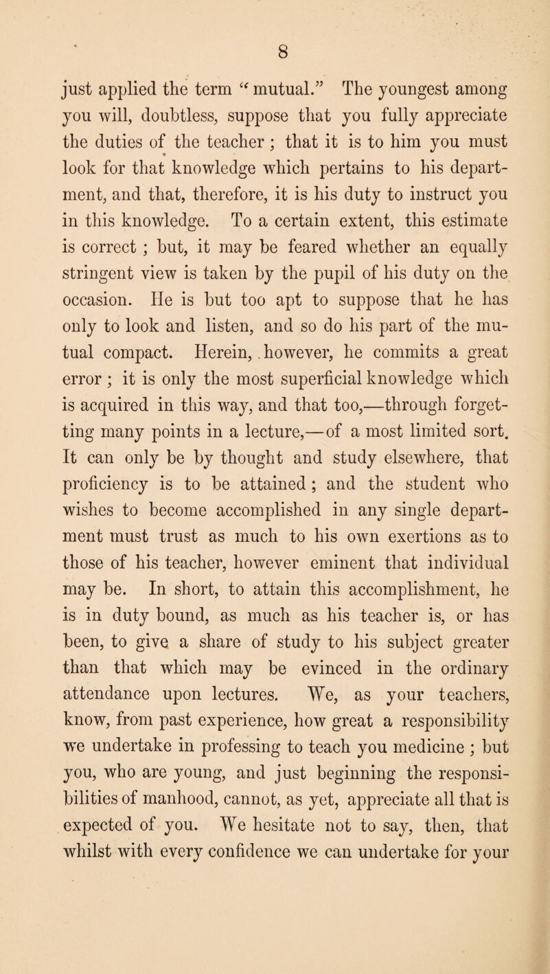 just applied the term “ mutual.” The youngest among you will, doubtless, suppose that you fully appreciate the duties of the teacher; that it is to him you must look for that knowledge which pertains to his depart¬ ment, and that, therefore, it is his duty to instruct you in this knowledge. To a certain extent, this estimate is correct; but, it may be feared whether an equally stringent view is taken by the pupil of his duty on the occasion. He is but too apt to suppose that he has only to look and listen, and so do his part of the mu¬ tual compact. Herein, . however, he commits a great error; it is only the most superficial knowledge which is acquired in this way, and that too,—through forget¬ ting many points in a lecture,—of a most limited sort. It can only be by thought and study elsewhere, that proficiency is to be attained ; and the student who wishes to become accomplished in any single depart¬ ment must trust as much to his own exertions as to those of his teacher, however eminent that individual may be. In short, to attain this accomplishment, he is in duty bound, as much as his teacher is, or has been, to give a share of study to his subject greater than that which may be evinced in the ordinary attendance upon lectures. We, as your teachers, know, from past experience, how great a responsibility we undertake in professing to teach you medicine ; but you, who are young, and just beginning the responsi¬ bilities of manhood, cannot, as yet, appreciate all that is expected of you. We hesitate not to say, then, that whilst with every confidence we can undertake for your