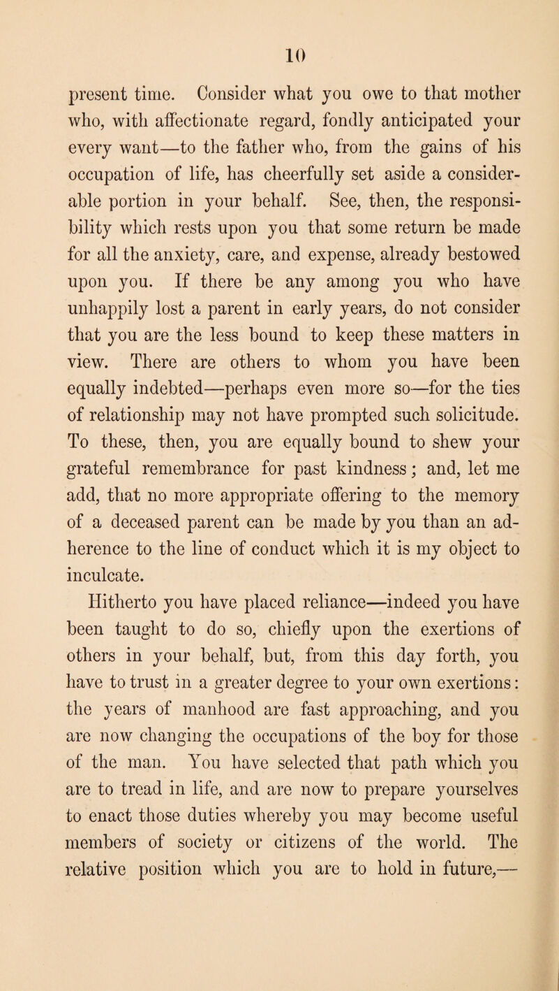 present time. Consider what you owe to that mother who, with affectionate regard, fondly anticipated your every want—to the father who, from the gains of his occupation of life, has cheerfully set aside a consider¬ able portion in your behalf. See, then, the responsi¬ bility which rests upon you that some return be made for all the anxiety, care, and expense, already bestowed upon you. If there be any among you who have unhappily lost a parent in early years, do not consider that you are the less bound to keep these matters in view. There are others to whom you have been equally indebted—perhaps even more so—for the ties of relationship may not have prompted such solicitude. To these, then, you are equally bound to shew your grateful remembrance for past kindness; and, let me add, that no more appropriate offering to the memory of a deceased parent can be made by you than an ad¬ herence to the line of conduct which it is my object to inculcate. Hitherto you have placed reliance—indeed you have been taught to do so, chiefly upon the exertions of others in your behalf, but, from this day forth, you have to trust in a greater degree to your own exertions: the years of manhood are fast approaching, and you are now changing the occupations of the boy for those of the man. You have selected that path which you are to tread in life, and are now to prepare yourselves to enact those duties whereby you may become useful members of society or citizens of the world. The relative position which you are to hold in future,—