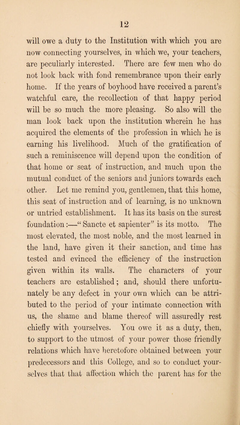 will owe a duty to the Institution with which you are now connecting yourselves, in which we, your teachers, are peculiarly interested. There are few men who do not look back with fond remembrance upon their early home. If the years of boyhood have received a parent’s watchful care, the recollection of that happy period will be so much the more pleasing. So also will the man look back upon the institution wherein he has acquired the elements of the profession in which he is earning his livelihood. Much of the gratification of such a reminiscence will depend upon the condition of that home or seat of instruction, and much upon the mutual conduct of the seniors and juniors towards each other. Let me remind you, gentlemen, that this home, this seat of instruction and of learning, is no unknown or untried establishment. It has its basis on the surest foundation:—“ Sancte et sapienter” is its motto. The most elevated, the most noble, and the most learned in the land, have given it their sanction, and time has tested and evinced the efficiency of the instruction given within its walls. The characters of your teachers are established; and, should there unfortu¬ nately be any defect in your own which can be attri¬ buted to the period of your intimate connection with us, the shame and blame thereof will assuredly rest chiefly with yourselves. You owe it as a duty, then, to support to the utmost of your power those friendly relations which have heretofore obtained between your predecessors and this College, and so to conduct your¬ selves that that affection which the parent has for the