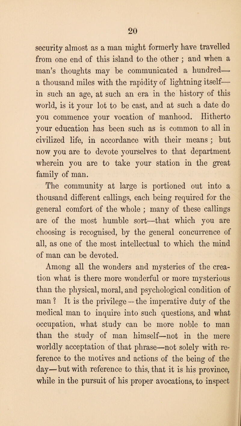 security almost as a man might formerly have travelled from one end of this island to the other ; and when a man’s thoughts may be communicated a hundred—- a thousand miles with the rapidity of lightning itself— in such an age, at such an era in the history of this world, is it your lot to be cast, and at such a date do you commence your vocation of manhood. Hitherto your education has been such as is common to all in civilized life, in accordance with their means ; but now you are to devote yourselves to that department wherein you are to take your station in the great family of man. The community at large is portioned out into a thousand different callings, each being required for the general comfort of the whole ; many of these callings are of the most humble sort—that which you are choosing is recognised, by the general concurrence of all, as one of the most intellectual to which the mind of man can be devoted. Among all the wonders and mysteries of the crea¬ tion what is there more wonderful or more mysterious than the physical, moral, and psychological condition of man % It is the privilege -- the imperative duty of the medical man to inquire into such questions, and what occupation, what study can be more noble to man than the study of man himself—mot in the mere worldly acceptation of that phrase—not solely with re¬ ference to the motives and actions of the being of the day—but with reference to this, that it is his province, while in the pursuit of his proper avocations, to inspect